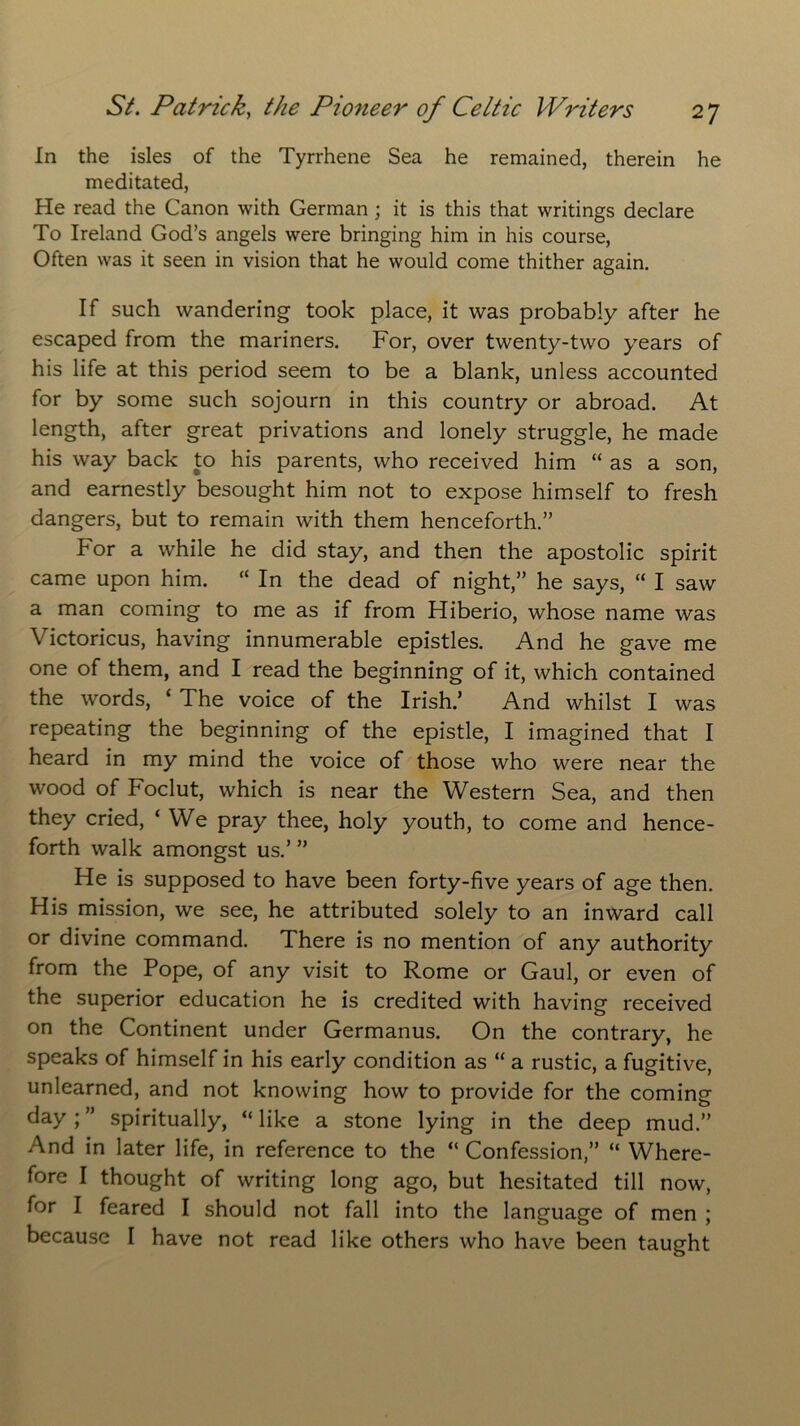 In the isles of the Tyrrhene Sea he remained, therein he meditated, He read the Canon with German ; it is this that writings declare To Ireland God’s angels were bringing him in his course, Often was it seen in vision that he would come thither again. If such wandering took place, it was probably after he escaped from the mariners. For, over twenty-two years of his life at this period seem to be a blank, unless accounted for by some such sojourn in this country or abroad. At length, after great privations and lonely struggle, he made his way back to his parents, who received him “ as a son, and earnestly besought him not to expose himself to fresh dangers, but to remain with them henceforth.” For a while he did stay, and then the apostolic spirit came upon him. “ In the dead of night,” he says, “ I saw a man coming to me as if from Hiberio, whose name was Victoricus, having innumerable epistles. And he gave me one of them, and I read the beginning of it, which contained the words, ‘ The voice of the Irish.’ And whilst I was repeating the beginning of the epistle, I imagined that I heard in my mind the voice of those who were near the wood of Foclut, which is near the Western Sea, and then they cried, ‘ We pray thee, holy youth, to come and hence- forth walk amongst us.’ ” He is supposed to have been forty-five years of age then. His mission, we see, he attributed solely to an inward call or divine command. There is no mention of any authority from the Pope, of any visit to Rome or Gaul, or even of the superior education he is credited with having received on the Continent under Germanus. On the contrary, he speaks of himself in his early condition as “ a rustic, a fugitive, unlearned, and not knowing how to provide for the coming day; ” spiritually, “ like a stone lying in the deep mud.” And in later life, in reference to the “ Confession,” “ Where- fore I thought of writing long ago, but hesitated till now, for I feared I should not fall into the language of men ; because I have not read like others who have been taught