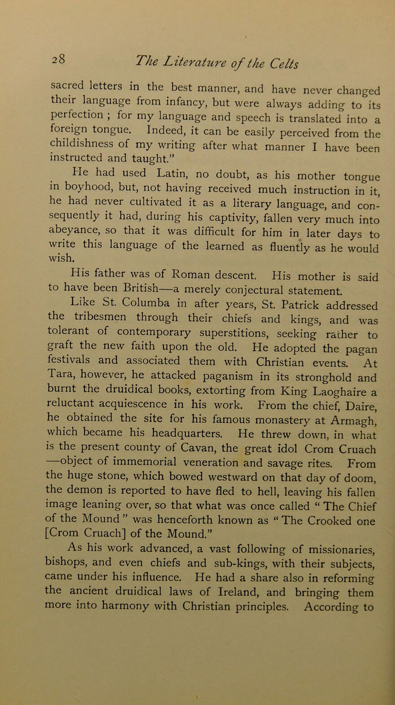 sacred letters in the best manner, and have never changed their language from infancy, but were always adding to its perfection ; for my language and speech is translated into a foreign tongue. Indeed, it can be easily perceived from the childishness of my writing after what manner I have been instructed and taught.” He had used Latin, no doubt, as his mother tongue in boyhood, but, not having received much instruction in it, he had never cultivated it as a literary language, and con- sequently it had, during his captivity, fallen very much into abeyance, so that it was difficult for him in later days to write this language of the learned as fluently as he would wish. His father was of Roman descent. His mother is said to have been British—a merely conjectural statement. Like St. Columba in after years, St. Patrick addressed the tribesmen through their chiefs and kings, and was tolerant of contemporary superstitions, seeking rather to graft the new faith upon the old. He adopted the pagan festivals and associated them with Christian events. At Tara, however, he attacked paganism in its stronghold and burnt the druidical books, extorting from King Laoghaire a reluctant acquiescence in his work. From the chief, Daire, he obtained the site for his famous monastery at Armagh, which became his headquarters. He threw down, in what is the present county of Cavan, the great idol Crom Cruach object of immemorial veneration and savage rites. From the huge stone, which bowed westward on that day of doom, the demon is reported to have fled to hell, leaving his fallen image leaning over, so that what was once called “ The Chief of the Mound ” was henceforth known as “ The Crooked one [Crom Cruach] of the Mound.” As his work advanced, a vast following of missionaries, bishops, and even chiefs and sub-kings, with their subjects, came under his influence. He had a share also in reforming the ancient druidical laws of Ireland, and bringing them more into harmony with Christian principles. According to