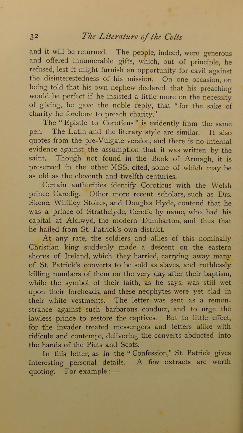and it will be returned. 1 he people, indeed, were generous and offered innumerable gifts, which, out of principle, he refused, lest it might furnish an opportunity for cavil against the disinterestedness of his mission. On one occasion, on being told that his own nephew declared that his preaching would be perfect if he insisted a little more on the necessity of giving, he gave the noble reply, that “for the sake of charity he forebore to preach charity.” The “ Epistle to Coroticus ” is evidently from the same pen. The Latin and the literary style are similar. It also quotes from the pre-Vulgate version, and there is no internal evidence against the assumption that it was written by the saint. Though not found in the Book of Armagh, it is preserved in the other MSS. cited, some of which may be as old as the eleventh and twelfth centuries. Certain authorities identify Coroticus with the Welsh prince Caredig. Other more recent scholars, such as Drs. Skene, Whitley Stokes, and Douglas Hyde, contend that he was a prince of Strathclyde, Ceretic by name, who had his capital at Alclwyd, the modern Dumbarton, and thus that he hailed from St. Patrick’s own district. At any rate, the soldiers and allies of this nominally Christian king suddenly made a descent on the eastern shores of Ireland, which they harried, carrying away many of St. Patrick’s converts to be sold as slaves, and ruthlessly killing numbers of them on the very day after their baptism, while the symbol of their faith, as he says, was still wet upon their foreheads, and these neophytes were yet clad in their white vestments. The letter was sent as a remon- strance against such barbarous conduct, and to urge the lawless prince to restore the captives. But to little effect, for the invader treated messengers and letters alike with ridicule and contempt, delivering the converts abducted into the hands of the Piets and Scots. In this letter, as in the “ Confession,” St. Patrick gives interesting personal details. A few extracts are worth quoting. For example :—