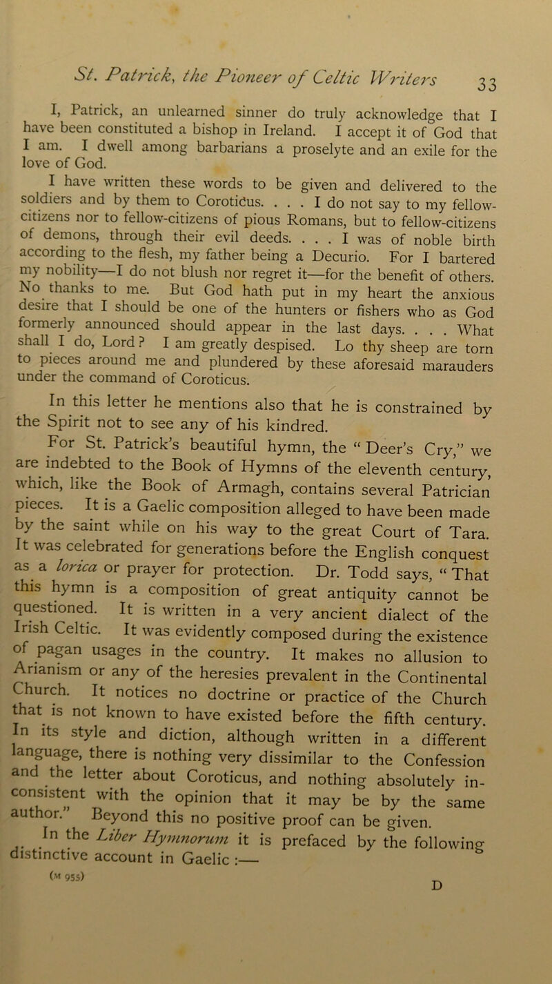 I, Patrick, an unlearned sinner do truly acknowledge that I have been constituted a bishop in Ireland. I accept it of God that I am. I dwell among barbarians a proselyte and an exile for the love of God. I have written these words to be given and delivered to the soldiers and by them to Corotidus. ... I do not say to my fellow- citizens nor to fellow-citizens of pious Romans, but to fellow-citizens of demons, through their evil deeds. ... I was of noble birth according to the flesh, my father being a Decurio. For I bartered my nobility—I do not blush nor regret it—for the benefit of others. Ro thanks to me. But God hath put in my heart the anxious desire that I should be one of the hunters or fishers who as God formerly announced should appear in the last days. . . . What shall I do, Lord ? I am greatly despised. Lo thy sheep are torn to pieces around me and plundered by these aforesaid marauders under the command of Coroticus. In this letter he mentions also that he is constrained by the Spirit not to see any of his kindred. For St. Patrick’s beautiful hymn, the “ Deer’s Cry,” we are indebted to the Book of Hymns of the eleventh century, which, like the Book of Armagh, contains several Patrician It is a Gaelic composition alleged to have been made by the saint while on his way to the great Court of Tara. It was celebrated for generations before the English conquest as. a lorica or prayer for protection. Dr. Todd says, “ That this hymn is a composition of great antiquity cannot be questioned. It is written in a very ancient dialect of the Irish Celtic. It was evidently composed during the existence of pagan usages in the country. It makes no allusion to Arianism or any.of the heresies prevalent in the Continental Church. It notices no doctrine or practice of the Church that, is not known to have existed before the fifth century, n its style and diction, although written in a different language, there is nothing very dissimilar to the Confession and the letter about Coroticus, and nothing absolutely in- consistent with the opinion that it may be by the same author. Beyond this no positive proof can be given. In the Liber Hymnorum it is prefaced by the following distinctive account in Gaelic : O'* 955) D