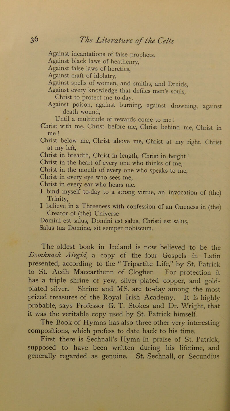 Against incantations of false prophets. Against black laws of heathenry, Against false laws of heretics, Against craft of idolatry, Against spells of women, and smiths, and Druids, Against every knowledge that defiles men's souls, Christ to protect me to-day. Against poison, against burning, against drowning, against death wound, Until a multitude of rewards come to me ! Christ with me, Christ before me, Christ behind me, Christ in me ! Christ below me, Christ above me, Christ at my right, Christ at my left, Christ in breadth, Christ in length, Christ in height! Christ in the heart of every one who thinks of me, Christ in the mouth of every one who speaks to me, Christ in every eye who sees me, Christ in every ear who hears me. I bind myself to-day to a strong virtue, an invocation of (the) Trinity, I believe in a Threeness with confession of an Oneness in (the) Creator of (the) Universe Domini est salus, Domini est salus, Christi est salus, Salus tua Domine, sit semper nobiscum. The oldest book in Ireland is now believed to be the Domhnach Airgid, a copy of the four Gospels in Latin presented, according to the “Tripartite Life,” by St. Patrick to St. Aedh Maccarthenn of Clogher. For protection it has a triple shrine of yew, silver-plated copper, and gold- plated silver. Shrine and MS. are to-day among the most prized treasures of the Royal Irish Academy. It is highly probable, says Professor G. T. Stokes and Dr. Wright, that it was the veritable copy used by St. Patrick himself. The Book of Hymns has also three other very interesting compositions, which profess to date back to his time. First there is Sechnall’s Hymn in praise of St. Patrick, supposed to have been written during his lifetime, and generally regarded as genuine. St. Sechnall, or Secundius