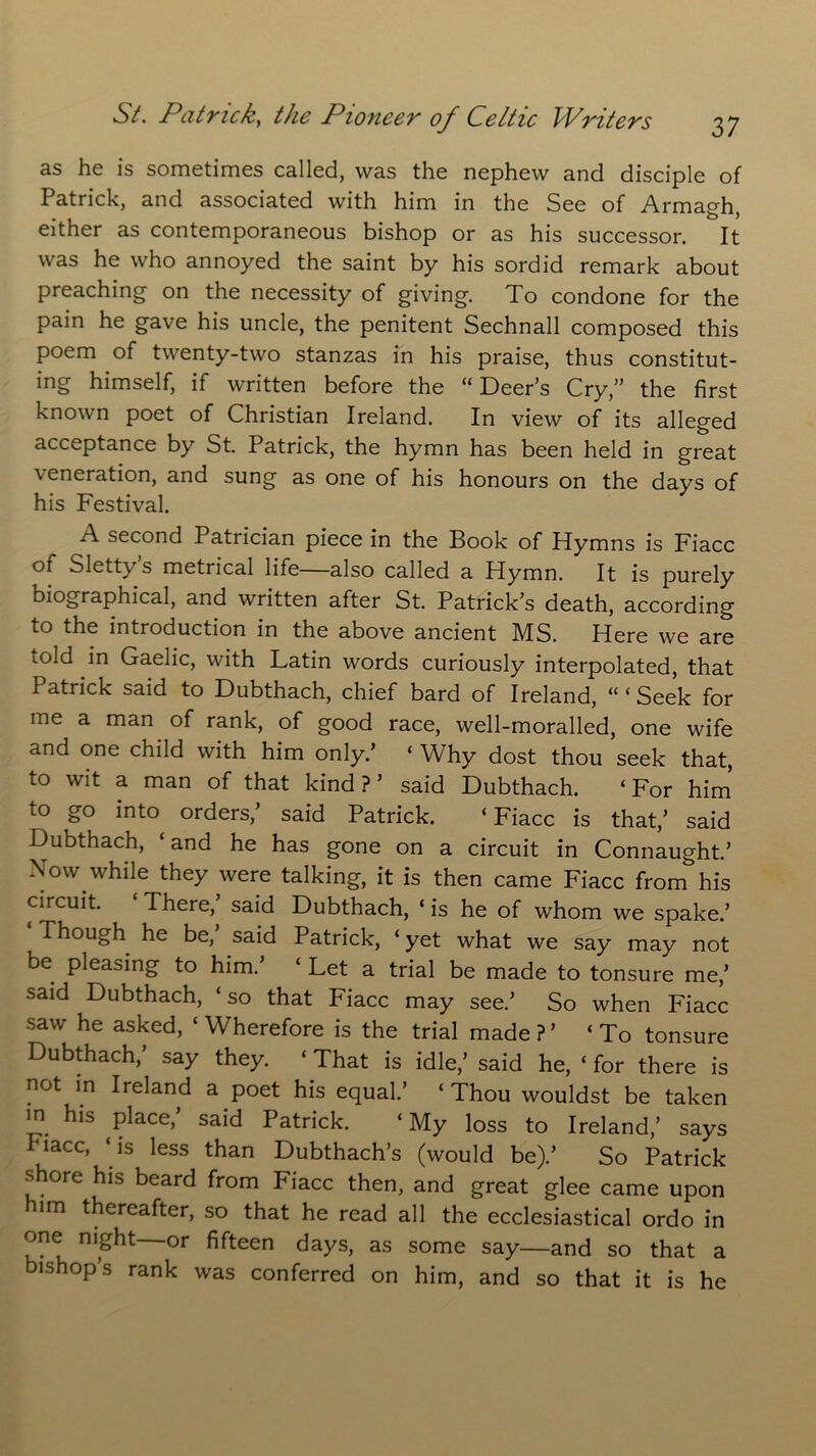 as he is sometimes called, was the nephew and disciple of Patrick, and associated with him in the See of Armagh, either as contemporaneous bishop or as his successor. It was he who annoyed the saint by his sordid remark about preaching on the necessity of giving. To condone for the pain he gave his uncle, the penitent Sechnall composed this poem of twenty-two stanzas in his praise, thus constitut- ing himself, if written before the “ Deer’s Cry,” the first known poet of Christian Ireland. In view of its alleged acceptance by St. Patrick, the hymn has been held in great veneration, and sung as one of his honours on the days of his Festival. A second Patrician piece in the Book of Hymns is Fiacc of Sletty s metrical life—also called a Hymn. It is purely biographical, and written after St. Patrick’s death, according to the introduction in the above ancient MS. Here we are told in Gaelic, with Latin words curiously interpolated, that Patrick said to Dubthach, chief bard of Ireland, “ ‘ Seek for me a man of rank, of good race, well-moralled, one wife and one child with him only.’ * Why dost thou seek that, to wit a man of that kind?’ said Dubthach. ‘For him to go into orders/ said Patrick. ‘Fiacc is that/ said Dubthach, and he has gone on a circuit in Connaught.’ Now while they were talking, it is then came Fiacc from his circuit. There, said Dubthach, ‘ is he of whom we spake.’ Though he be, said Patrick, ‘ yet what we say may not be pleasing to him.’ ‘ Let a trial be made to tonsure me/ said Dubthach, ‘so that Fiacc may see.’ So when Fiacc saw he asked, ‘Wherefore is the trial made?’ ‘To tonsure Dubthach,’ say they. ‘ That is idle/ said he, ‘ for there is not in Ireland a poet his equal.’ ‘Thou wouldst be taken in his place/ said Patrick. ‘My loss to Ireland,’ says Fiacc, ‘is less than Dubthach’s (would be).’ So Patrick shore his beard from Fiacc then, and great glee came upon him thereafter, so that he read all the ecclesiastical ordo in one night—or fifteen days, as some say—and so that a bishop’s rank was conferred on him, and so that it is he
