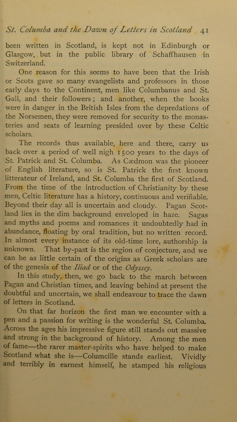been written in Scotland, is kept not in Edinburgh or Glasgow, but in the public library of Schaffhausen in Switzerland. One reason for this seems to have been that the Irish or Scots gave so many evangelists and professors in those early days to the Continent, men like Columbanus and St. Gall, and their followers ; and another, when the books were in danger in the British Isles from the depredations of the Norsemen, they were removed for security to the monas- teries and seats of learning presided over by these Celtic scholars. The records thus available, here and there, carry us back over a period of well nigh 1500 years to the days of St. Patrick and St. Columba. As Caedmon was the pioneer of English literature, so is St. Patrick the first known litterateur of Ireland, and St. Columba the first of Scotland. From the time of the introduction of Christianity by these men, Celtic literature has a history, continuous and verifiable. Beyond their day all is uncertain and cloudy. Pagan Scot- land lies in the dim background enveloped in haze. Sagas and myths and poems and romances it undoubtedly had in abundance, floating by oral tradition, but no written record. In almost every instance of its old-time lore, authorship is unknown. That by-past is the region of conjecture, and we can be as little certain of the origins as Greek scholars are of the genesis of the Iliad or of the Odyssey. In this study, then, we go back to the march between Pagan and Christian times, and leaving behind at present the doubtful and uncertain, we shall endeavour to trace the dawn of letters in Scotland. On that far horizon the first man we encounter with a pen and a passion for writing is the wonderful St. Columba. Across the ages his impressive figure still stands out massive and strong in the background of history. Among the men of fame—the rarer master-spirits who have helped to make Scotland what she is—Columcille stands earliest. Vividly and terribly in earnest himself, he stamped his religious