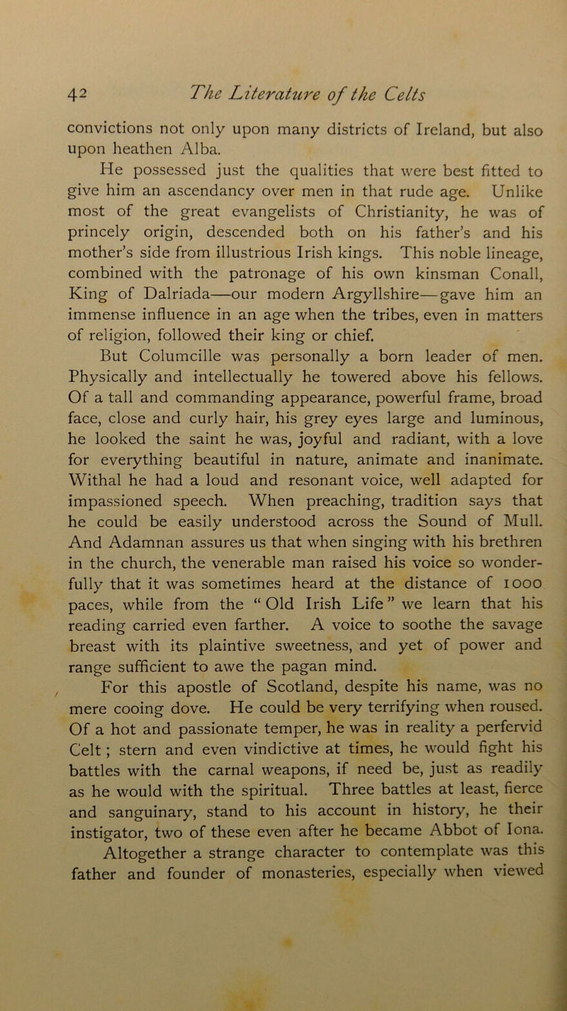 convictions not only upon many districts of Ireland, but also upon heathen Alba. He possessed just the qualities that were best fitted to give him an ascendancy over men in that rude age. Unlike most of the great evangelists of Christianity, he was of princely origin, descended both on his father’s and his mother’s side from illustrious Irish kings. This noble lineage, combined with the patronage of his own kinsman Conall, King of Dalriada—our modern Argyllshire—gave him an immense influence in an age when the tribes, even in matters of religion, followed their king or chief. But Columcille was personally a born leader of men. Physically and intellectually he towered above his fellows. Of a tall and commanding appearance, powerful frame, broad face, close and curly hair, his grey eyes large and luminous, he looked the saint he was, joyful and radiant, with a love for everything beautiful in nature, animate and inanimate. Withal he had a loud and resonant voice, well adapted for impassioned speech. When preaching, tradition says that he could be easily understood across the Sound of Mull. And Adamnan assures us that when singing with his brethren in the church, the venerable man raised his voice so wonder- fully that it was sometimes heard at the distance of 1000 paces, while from the “ Old Irish Life ” we learn that his reading carried even farther. A voice to soothe the savage breast with its plaintive sweetness, and yet of power and range sufficient to awe the pagan mind. For this apostle of Scotland, despite his name, was no mere cooing dove. He could be very terrifying when roused. Of a hot and passionate temper, he was in reality a perfervid Celt; stern and even vindictive at times, he would fight his battles with the carnal weapons, if need be, just as readily as he would with the spiritual. Three battles at least, fierce and sanguinary, stand to his account in history, he their instigator, two of these even after he became Abbot of Iona. Altogether a strange character to contemplate was this father and founder of monasteries, especially when viewed
