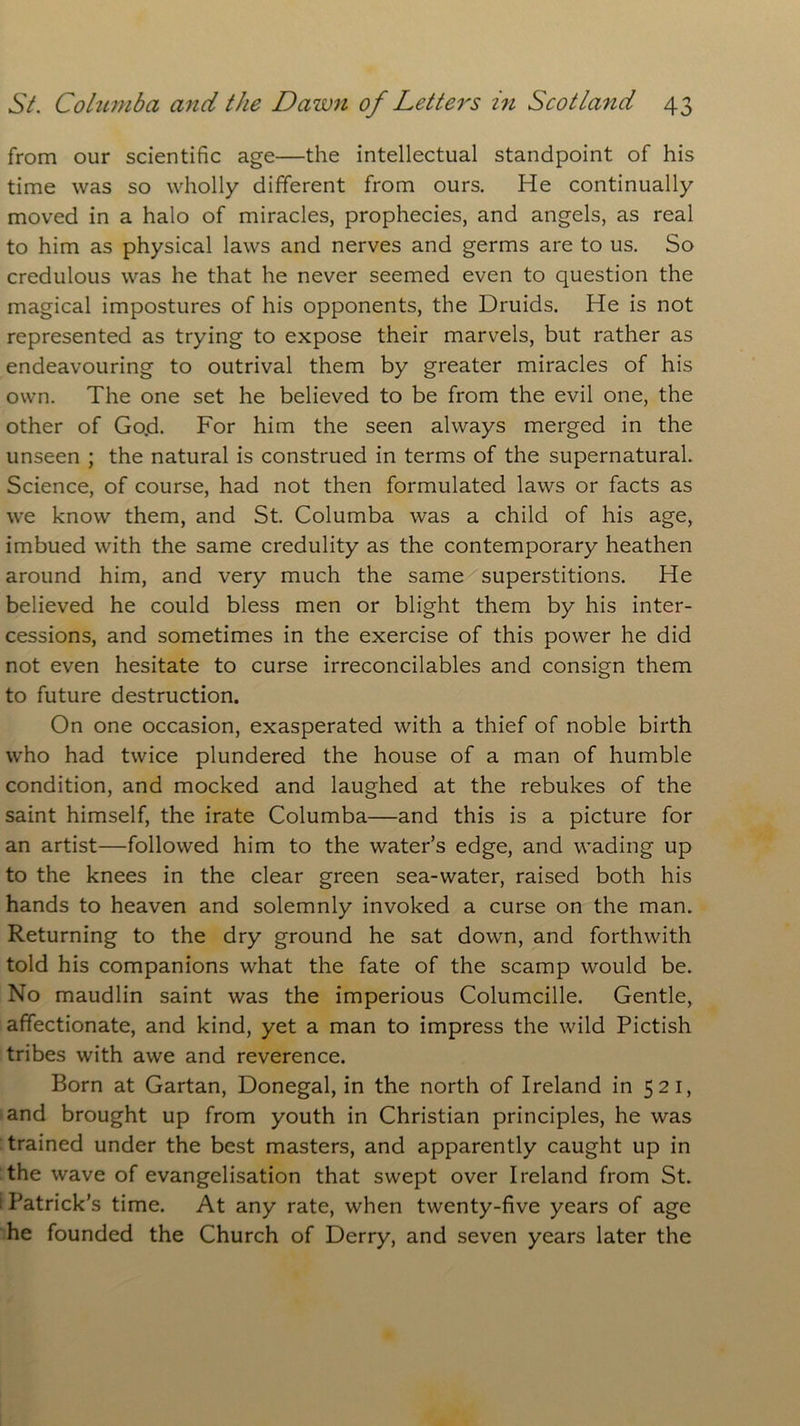 from our scientific age—the intellectual standpoint of his time was so wholly different from ours. He continually moved in a halo of miracles, prophecies, and angels, as real to him as physical laws and nerves and germs are to us. So credulous was he that he never seemed even to question the magical impostures of his opponents, the Druids. He is not represented as trying to expose their marvels, but rather as endeavouring to outrival them by greater miracles of his own. The one set he believed to be from the evil one, the other of Go.d. For him the seen always merged in the unseen ; the natural is construed in terms of the supernatural. Science, of course, had not then formulated laws or facts as we know them, and St. Columba was a child of his age, imbued with the same credulity as the contemporary heathen around him, and very much the same superstitions. He believed he could bless men or blight them by his inter- cessions, and sometimes in the exercise of this power he did not even hesitate to curse irreconcilables and consign them to future destruction. On one occasion, exasperated with a thief of noble birth who had twice plundered the house of a man of humble condition, and mocked and laughed at the rebukes of the saint himself, the irate Columba—and this is a picture for an artist—followed him to the water’s edge, and wading up to the knees in the clear green sea-water, raised both his hands to heaven and solemnly invoked a curse on the man. Returning to the dry ground he sat down, and forthwith told his companions what the fate of the scamp would be. No maudlin saint was the imperious Columcille. Gentle, affectionate, and kind, yet a man to impress the wild Pictish tribes with awe and reverence. Born at Gartan, Donegal, in the north of Ireland in 521, and brought up from youth in Christian principles, he was trained under the best masters, and apparently caught up in the wave of evangelisation that swept over Ireland from St. (Patrick’s time. At any rate, when twenty-five years of age he founded the Church of Derry, and seven years later the