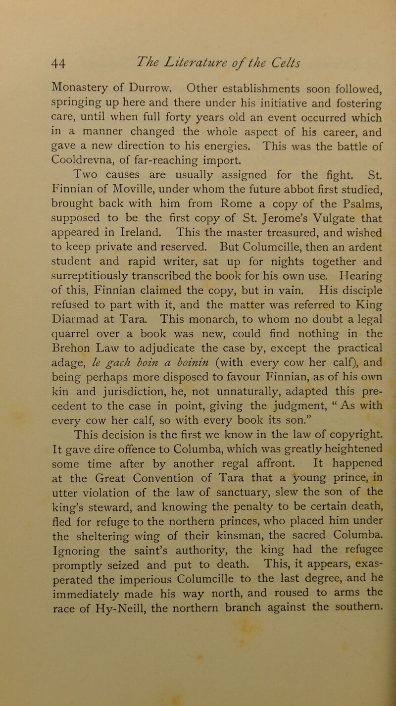 Monastery of Durrow. Other establishments soon followed, springing up here and there under his initiative and fostering care, until when full forty years old an event occurred which in a manner changed the whole aspect of his career, and gave a new direction to his energies. This was the battle of Cooldrevna, of far-reaching import. Two causes are usually assigned for the fight. St. Finnian of Moville, under whom the future abbot first studied, brought back with him from Rome a copy of the Psalms, supposed to be the first copy of St. Jerome’s Vulgate that appeared in Ireland. This the master treasured, and wished to keep private and reserved. But Columcille, then an ardent student and rapid writer, sat up for nights together and surreptitiously transcribed the book for his own use. Hearing of this, Finnian claimed the copy, but in vain. His disciple refused to part with it, and the matter was referred to King Diarmad at Tara. This monarch, to whom no doubt a legal quarrel over a book was new, could find nothing in the Brehon Law to adjudicate the case by, except the practical adage, le gach boin a boinin (with every cow her calf), and being perhaps more disposed to favour Finnian, as of his own kin and jurisdiction, he, not unnaturally, adapted this pre- cedent to the case in point, giving the judgment, “ As with every cow her calf, so with every book its son.” This decision is the first we know in the law of copyright. It gave dire offence to Columba, which was greatly heightened some time after by another regal affront. It happened at the Great Convention of Tara that a young prince, in utter violation of the law of sanctuary, slew the son of the king’s steward, and knowing the penalty to be certain death, fled for refuge to the northern princes, who placed him under the sheltering wing of their kinsman, the sacred Columba. Ignoring the saint’s authority, the king had the refugee promptly seized and put to death. This, it appears, exas- perated the imperious Columcille to the last degree, and he immediately made his way north, and roused to arms the race of Hy-Neill, the northern branch against the southern.