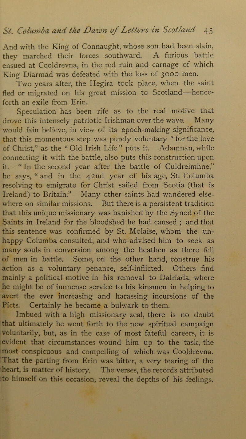 And with the King of Connaught, whose son had been slain, they marched their forces southward. A furious battle ensued at Cooldrevna, in the red ruin and carnage of which King Diarmad was defeated with the loss of 3000 men. Two years after, the Hegira took place, when the saint fled or migrated on his great mission to Scotland—hence- forth an exile from Erin. Speculation has been rife as to the real motive that drove this intensely patriotic Irishman over the wave. Many would fain believe, in view of its epoch-making significance, that this momentous step was purely voluntary “ for the love of Christ,” as the “ Old Irish Life ” puts it. Adamnan, while connecting it with the battle, also puts this construction upon it. “ In the second year after the battle of Culdreimhne,” he says, “ and in the 42nd year of his age, St. Columba resolving to emigrate for Christ sailed from Scotia (that is Ireland) to Britain.” Many other saints had wandered else- where on similar missions. But there is a persistent tradition that this unique missionary was banished by the Synod of the Saints in Ireland for the bloodshed he had caused ; and that this sentence was confirmed by St. Molaise, whom the un- happy Columba consulted, and who advised him to seek as many souls in conversion among the heathen as there fell of men in battle. Some, on the other hand, construe his action as a voluntary penance, self-inflicted. Others find mainly a political motive in his removal to Dalriada, where he might be of immense service to his kinsmen in helping to avert the ever increasing and harassing incursions of the Piets. Certainly he became a bulwark to them. Imbued with a high missionary zeal, there is no doubt that ultimately he went forth to the new spiritual campaign voluntarily, but, as in the case of most fateful careers, it is evident that circumstances wound him up to the task, the most conspicuous and compelling of which was Cooldrevna. That the parting from Erin was bitter, a very tearing of the heart, is matter of history. The verses, the records attributed to himself on this occasion, reveal the depths of his feelings.
