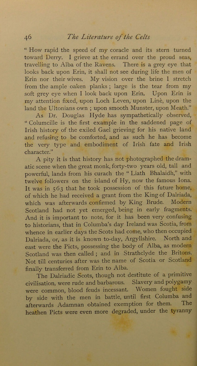 “ How rapid the speed of my coracle and its stern turned toward Derry. I grieve at the errand over the proud seas, travelling to Alba of the Ravens. There is a grey eye that looks back upon Erin, it shall not see during life the men of Erin nor their wives. My vision over the brine 1 stretch from the ample oaken planks ; large is the tear from my soft grey eye when I look back upon Erin. Upon Erin is my attention fixed, upon Loch Leven, upon Line, upon the land the Ultonians own ; upon smooth Munster, upon Meath.” As Dr. Douglas Hyde has sympathetically observed, “ Columcille is the first example in the saddened page of Irish history of the exiled Gael grieving for his native land and refusing to be comforted, and as such he has become the very type and embodiment of Irish fate and Irish character.” A pity it is that history has not photographed the dram- atic scene when the great monk, forty-two years old, tall and powerful, lands from his curach the “ Liath Bhalaidh,” with twelve followers on the island of Hy, now the famous Iona. It was in 563 that he took possession of this future home, of which he had received a grant from the King of Dalriada, which was afterwards confirmed by King Brude. Modern Scotland had not yet emerged, being in early fragments. And it is important to note, for it has been very confusing to historians, that in Columba’s day Ireland was Scotia, from whence in earlier days the Scots had come, who then occupied Dalriada, or, as it is known to-day, Argyllshire. North and east were the Piets, possessing the body of Alba, as modern Scotland was then called ; and in Strathclyde the Britons. Not till centuries after was the name of Scotia or Scotland finally transferred from Erin to Alba. The Dalriadic Scots, though not destitute of a primitive civilisation, were rude and barbarous. Slavery and polygamy were common, blood feuds incessant. Women fought side by side with the men in battle, until first Columba and afterwards Adamnan obtained exemption for them. The heathen Piets were even more degraded, under the tyranny