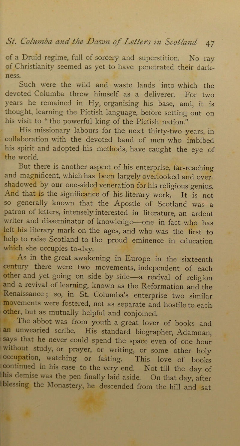 of a Druid regime, full of sorcery and superstition. No ray of Christianity seemed as yet to have penetrated their dark- ness. Such were the wild and waste lands into which the devoted Columba threw himself as a deliverer. For two years he remained in Hy, organising his base, and, it is thought, learning the Pictish language, before setting out on his visit to “ the powerful king of the Pictish nation.” His missionary labours for the next thirty-two years, in collaboration with the devoted band of men who imbibed his spirit and adopted his methods, have caught the eye of the world. But there is another aspect of his enterprise, far-reaching and magnificent, which has been largely overlooked and over- shadowed by our one-sided veneration for his religious genius. And that is the significance of his literary work. It is not so generally known that the Apostle of Scotland was a patron of letters, intensely interested in literature, an ardent writer and disseminator of knowledge—one in fact who has left his literary mark on the ages, and who was the first to help to raise Scotland to the proud eminence in education which she occupies to-day. As in the great awakening in Europe in the sixteenth century there were two movements, independent of each other and yet going on side by side—a revival of religion and a revival of learning, known as the Reformation and the Renaissance; so, in St. Columba’s enterprise two similar movements were fostered, not as separate and hostile to each other, but as mutually helpful and conjoined. The abbot was from youth a great lover of books and an unwearied scribe. His standard biographer, Adamnan, says that he never could spend the space even of one hour without study, or prayer, or writing, or some other holy occupation, watching or fasting. This love of books continued in his case to the very end. Not till the day of his demise was the pen finally laid aside. On that day, after blessing the Monastery, he descended from the hill and sat