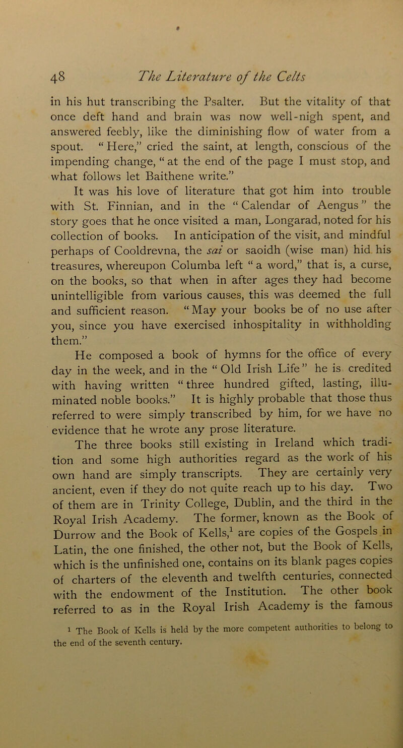in his hut transcribing the Psalter. But the vitality of that once deft hand and brain was now well-nigh spent, and answered feebly, like the diminishing flow of water from a spout. “ Here,” cried the saint, at length, conscious of the impending change, “ at the end of the page I must stop, and what follows let Baithene write.” It was his love of literature that got him into trouble with St. Finnian, and in the “ Calendar of Aengus ” the story goes that he once visited a man, Longarad, noted for his collection of books. In anticipation of the visit, and mindful perhaps of Cooldrevna, the sat or saoidh (wise man) hid his treasures, whereupon Columba left “ a word,” that is, a curse, on the books, so that when in after ages they had become unintelligible from various causes, this was deemed the full and sufficient reason. “May your books be of no use after you, since you have exercised inhospitality in withholding them.” He composed a book of hymns for the office of every day in the week, and in the “ Old Irish Life” he is credited with having written “three hundred gifted, lasting, illu- minated noble books.” It is highly probable that those thus referred to were simply transcribed by him, for we have no evidence that he wrote any prose literature. The three books still existing in Ireland which tradi- tion and some high authorities regard as the work of his own hand are simply transcripts. They are certainly very ancient, even if they do not quite reach up to his day. Two of them are in Trinity College, Dublin, and the third in the Royal Irish Academy. The former, known as the Book of Durrow and the Book of Rells,1 are copies of the Gospels in Latin, the one finished, the other not, but the Book of Kells, which is the unfinished one, contains on its blank pages copies of charters of the eleventh and twelfth centuries, connected with the endowment of the Institution. The other book referred to as in the Royal Irish Academy is the famous 1 The Book of Kells is held by the more competent authorities to belong to the end of the seventh century.