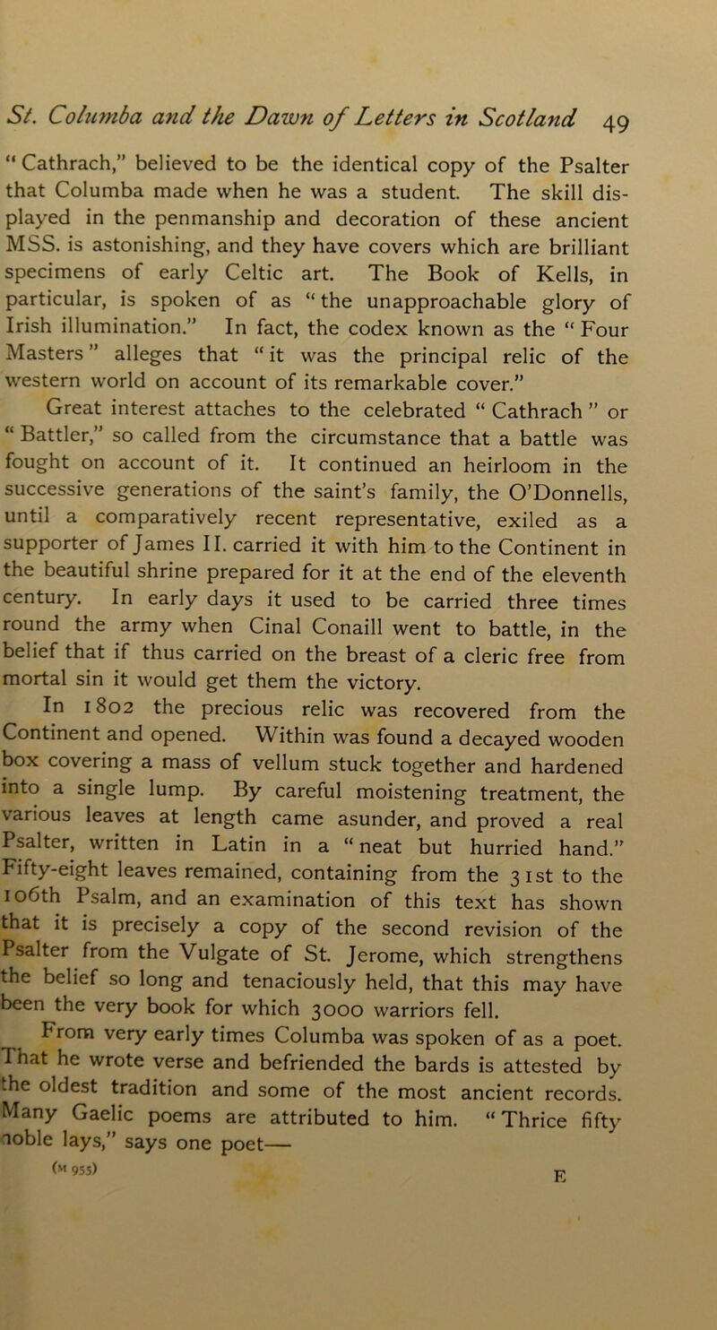 “ Cathrach,” believed to be the identical copy of the Psalter that Columba made when he was a student. The skill dis- played in the penmanship and decoration of these ancient MSS. is astonishing, and they have covers which are brilliant specimens of early Celtic art. The Book of Kells, in particular, is spoken of as “the unapproachable glory of Irish illumination.” In fact, the codex known as the “ Four Masters ” alleges that “ it was the principal relic of the western world on account of its remarkable cover.” Great interest attaches to the celebrated “ Cathrach ” or “ Battler,” so called from the circumstance that a battle was fought on account of it. It continued an heirloom in the successive generations of the saint’s family, the O’Donnells, until a comparatively recent representative, exiled as a supporter of James II. carried it with him to the Continent in the beautiful shrine prepared for it at the end of the eleventh century. In early days it used to be carried three times round the army when Cinal Conaill went to battle, in the belief that if thus carried on the breast of a cleric free from mortal sin it would get them the victory. In 1802 the precious relic was recovered from the Continent and opened. Within was found a decayed wooden box covering a mass of vellum stuck together and hardened into a single lump. By careful moistening treatment, the various leaves at length came asunder, and proved a real Psalter, written in Latin in a “neat but hurried hand.” Fifty-eight leaves remained, containing from the 31st to the 106th Psalm, and an examination of this text has shown that it is precisely a copy of the second revision of the Psalter from the Vulgate of St. Jerome, which strengthens the belief so long and tenaciously held, that this may have been the very book for which 3000 warriors fell. From very early times Columba was spoken of as a poet. That he wrote verse and befriended the bards is attested by the oldest tradition and some of the most ancient records. Many Gaelic poems are attributed to him. “Thrice fifty noble lays,” says one poet— (M 955) E