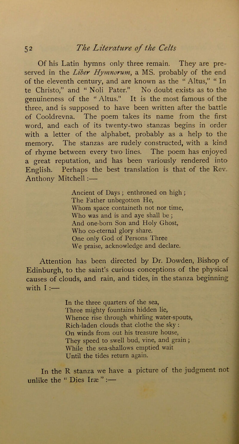 Of his Latin hymns only three remain. They are pre- served in the Liber Hymnorum, a MS. probably of the end of the eleventh century, and are known as the “ Altus,” “ In te Christo,” and “ Noli Pater.” No doubt exists as to the genuineness of the “ Altus.” It is the most famous of the three, and is supposed to have been written after the battle of Cooldrevna. The poem takes its name from the first word, and each of its twenty-two stanzas begins in order with a letter of the alphabet, probably as a help to the memory. The stanzas are rudely constructed, with a kind of rhyme between every two lines. The poem has enjoyed a great reputation, and has been variously rendered into English. Perhaps the best translation is that of the Rev. Anthony Mitchell :— Ancient of Days ; enthroned on high ; The Father unbegotten He, Whom space containeth not nor time, Who was and is and aye shall be; And one-born Son and Holy Ghost, Who co-eternal glory share. One only God of Persons Three We praise, acknowledge and declare. Attention has been directed by Dr. Dowden, Bishop of Edinburgh, to the saint’s curious conceptions of the physical causes of clouds, and rain, and tides, in the stanza beginning with I :— In the three quarters of the sea, Three mighty fountains hidden lie, Whence rise through whirling water-spouts, Rich-laden clouds that clothe the sky : On winds from out his treasure house, They speed to swell bud, vine, and grain; While the sea-shallows emptied wait Until the tides return again. In the R stanza we have a picture of the judgment not unlike the “ Dies Irae ” :—