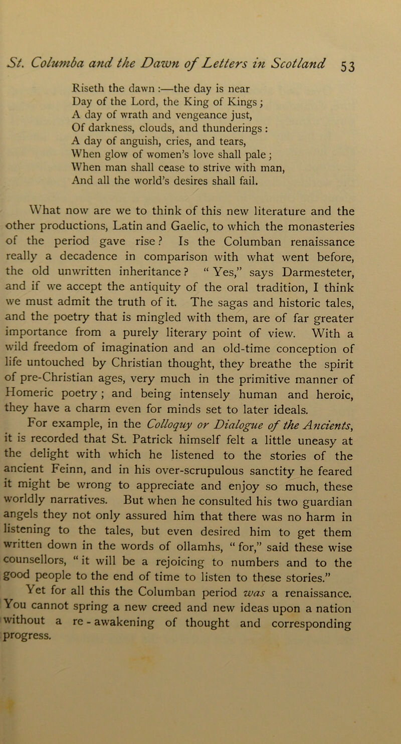 Riseth the dawn :—the day is near Day of the Lord, the King of Kings; A day of wrath and vengeance just, Of darkness, clouds, and thunderings : A day of anguish, cries, and tears, When glow of women’s love shall pale; When man shall cease to strive with man, And all the world’s desires shall fail. W hat now are we to think of this new literature and the other productions, Latin and Gaelic, to which the monasteries of the period gave rise ? Is the Columban renaissance really a decadence in comparison with what went before, the old unwritten inheritance ? “ Yes,” says Darmesteter, and it we accept the antiquity of the oral tradition, I think we must admit the truth of it. The sagas and historic tales, and the poetry that is mingled with them, are of far greater importance from a purely literary point of view. With a wild freedom of imagination and an old-time conception of life untouched by Christian thought, they breathe the spirit of pre-Christian ages, very much in the primitive manner of Homeric poetry; and being intensely human and heroic, they have a charm even for minds set to later ideals. For example, in the Colloquy or Dialogue of the Ancients, it is recorded that St. Patrick himself felt a little uneasy at the delight with which he listened to the stories of the ancient Feinn, and in his over-scrupulous sanctity he feared it might be wrong to appreciate and enjoy so much, these worldly narratives. But when he consulted his two guardian angels they not only assured him that there was no harm in listening to the tales, but even desired him to get them written down in the words of ollamhs, “ for,” said these wise counsellors, “ it will be a rejoicing to numbers and to the good people to the end of time to listen to these stories.” Yet for all this the Columban period was a renaissance. You cannot spring a new creed and new ideas upon a nation without a re - awakening of thought and corresponding progress.