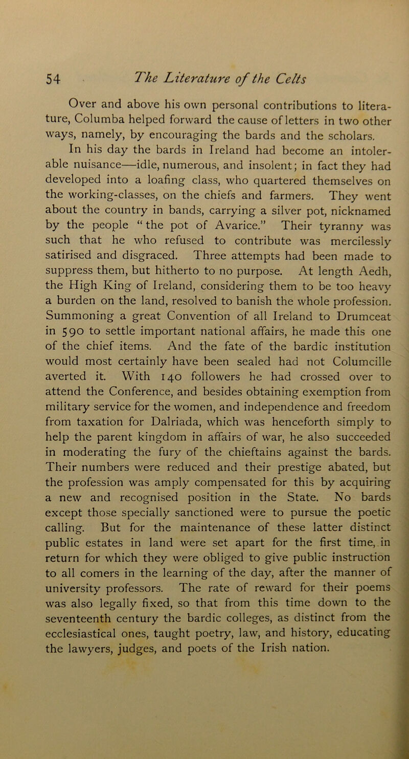 Over and above his own personal contributions to litera- ture, Columba helped forward the cause of letters in two other ways, namely, by encouraging the bards and the scholars. In his day the bards in Ireland had become an intoler- able nuisance—idle, numerous, and insolent; in fact they had developed into a loafing class, who quartered themselves on the working-classes, on the chiefs and farmers. They went about the country in bands, carrying a silver pot, nicknamed by the people “ the pot of Avarice.” Their tyranny was such that he who refused to contribute was mercilessly satirised and disgraced. Three attempts had been made to suppress them, but hitherto to no purpose. At length Aedh, the High King of Ireland, considering them to be too heavy a burden on the land, resolved to banish the whole profession. Summoning a great Convention of all Ireland to Drumceat in 590 to settle important national affairs, he made this one of the chief items. And the fate of the bardic institution would most certainly have been sealed had not Columcille averted it. With 140 followers he had crossed over to attend the Conference, and besides obtaining exemption from military service for the women, and independence and freedom from taxation for Dalriada, which was henceforth simply to help the parent kingdom in affairs of war, he also succeeded in moderating the fury of the chieftains against the bards. Their numbers were reduced and their prestige abated, but the profession was amply compensated for this by acquiring a new and recognised position in the State. No bards except those specially sanctioned were to pursue the poetic calling. But for the maintenance of these latter distinct public estates in land were set apart for the first time, in return for which they were obliged to give public instruction to all comers in the learning of the day, after the manner of university professors. The rate of reward for their poems was also legally fixed, so that from this time down to the seventeenth century the bardic colleges, as distinct from the ecclesiastical ones, taught poetry, law, and history, educating the lawyers, judges, and poets of the Irish nation.