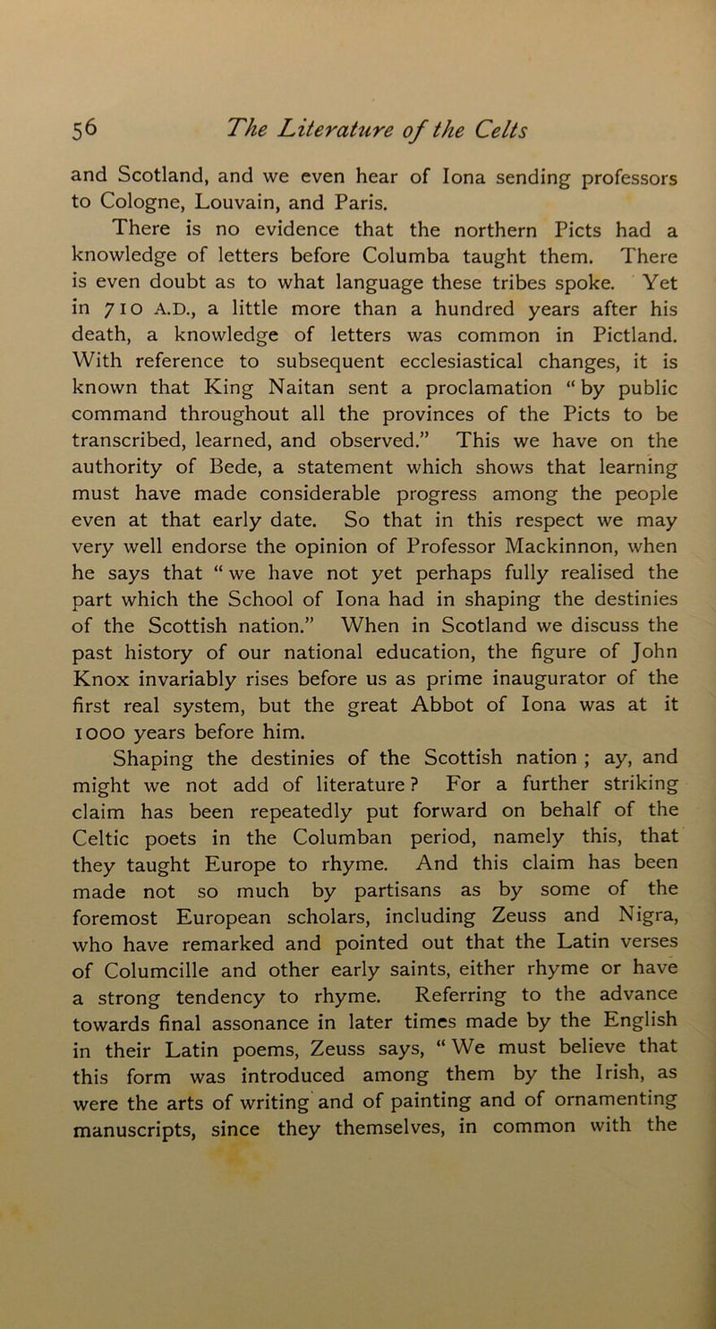 and Scotland, and we even hear of Iona sending professors to Cologne, Louvain, and Paris. There is no evidence that the northern Piets had a knowledge of letters before Columba taught them. There is even doubt as to what language these tribes spoke. Yet in 710 A.D., a little more than a hundred years after his death, a knowledge of letters was common in Pictland. With reference to subsequent ecclesiastical changes, it is known that King Naitan sent a proclamation “by public command throughout all the provinces of the Piets to be transcribed, learned, and observed.” This we have on the authority of Bede, a statement which shows that learning must have made considerable progress among the people even at that early date. So that in this respect we may very well endorse the opinion of Professor Mackinnon, when he says that “ we have not yet perhaps fully realised the part which the School of Iona had in shaping the destinies of the Scottish nation.” When in Scotland we discuss the past history of our national education, the figure of John Knox invariably rises before us as prime inaugurator of the first real system, but the great Abbot of Iona was at it 1000 years before him. Shaping the destinies of the Scottish nation ; ay, and might we not add of literature ? For a further striking claim has been repeatedly put forward on behalf of the Celtic poets in the Columban period, namely this, that they taught Europe to rhyme. And this claim has been made not so much by partisans as by some of the foremost European scholars, including Zeuss and Nigra, who have remarked and pointed out that the Latin verses of Columcille and other early saints, either rhyme or have a strong tendency to rhyme. Referring to the advance towards final assonance in later times made by the English in their Latin poems, Zeuss says, “We must believe that this form was introduced among them by the Irish, as were the arts of writing and of painting and of ornamenting manuscripts, since they themselves, in common with the