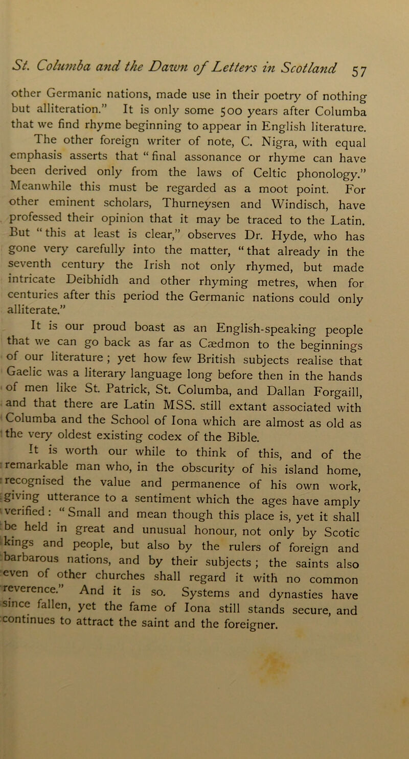 other Germanic nations, made use in their poetry of nothing but alliteration.” It is only some 500 years after Columba that we find rhyme beginning to appear in English literature. The other foreign writer of note, C. Nigra, with equal emphasis asserts that “ final assonance or rhyme can have been derived only from the laws of Celtic phonology.” Meanwhile this must be regarded as a moot point. For other eminent scholars, Thurneysen and Windisch, have professed their opinion that it may be traced to the Latin. Lut this at least is clear,” observes Dr. Hyde, who has gone very carefully into the matter, “that already in the seventh century the Irish not only rhymed, but made intricate Deibhidh and other rhyming metres, when for centuries after this period the Germanic nations could only alliterate.” It is our proud boast as an English-speaking people that we can go back as far as Caedmon to the beginnings of our literature ; yet how few British subjects realise that Gaelic was a literary language long before then in the hands of men like St. Patrick, St. Columba, and Dalian Forgaill, and that there are Latin MSS. still extant associated with Columba and the School of Iona which are almost as old as the very oldest existing codex of the Bible. It is worth our while to think of this, and of the remarkable man who, in the obscurity of his island home, recognised the value and permanence of his own work,' giving utterance to a sentiment which the ages have amply verified : Small and mean though this place is, yet it shall be held in great and unusual honour, not only by Scotic kings and people, but also by the rulers of foreign and barbarous nations, and by their subjects ; the saints also even of other churches shall regard it with no common reverence.” And it is so. Systems and dynasties have since fallen, yet the fame of Iona still stands secure, and continues to attract the saint and the foreigner.