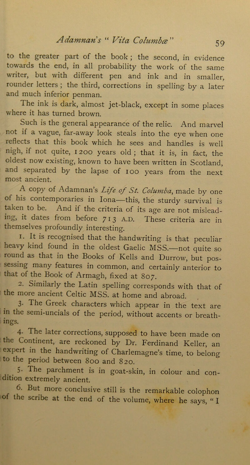 59 to the greater part of the book ; the second, in evidence towards the end, in all probability the work of the same writer, but with different pen and ink and in smaller, rounder letters ; the third, corrections in spelling by a later and much inferior penman. The ink is dark, almost jet-black, except in some places where it has turned brown. Such is the general appearance of the relic. And marvel not if a vague, far-away look steals into the eye when one reflects that this book which he sees and handles is well nigh, if not quite, 1200 years old; that it is, in fact, the oldest now existing, known to have been written in Scotland, and separated by the lapse of 100 years from the next most ancient. A copy of Adamnan s Life of St. Columba, made by one of his contemporaries in Iona—this, the sturdy survival is taken to be. And if the criteria of its age are not mislead- ing, it dates from before 713 A.D. These criteria are in themselves profoundly interesting. 1. It is recognised that the handwriting is that peculiar heavy kind found in the oldest Gaelic MSS.—not quite so round as that in the Books of Kells and Durrow, but pos- sessing many features in common, and certainly anterior to that of the Book of Armagh, fixed at 807. 2. Similarly the Latin spelling corresponds with that of the more ancient Celtic MSS. at home and abroad. 3. The Greek characters which appear in the text are in the semi-uncials of the period, without accents or breath- ings. 4- The later corrections, supposed to have been made on the Continent, are reckoned by Dr. Ferdinand Keller, an expert in the handwriting of Charlemagne’s time, to belong to the period between 800 and 820. 5- The parchment is in goat-skin, in colour and con- dition extremely ancient. 6. But more conclusive still is the remarkable colophon