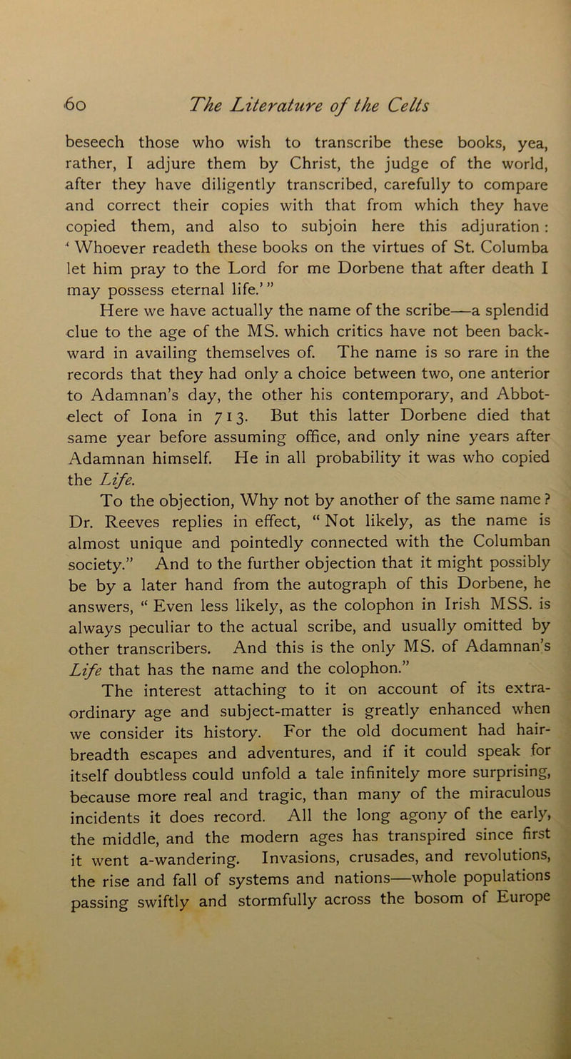 beseech those who wish to transcribe these books, yea, rather, I adjure them by Christ, the judge of the world, after they have diligently transcribed, carefully to compare and correct their copies with that from which they have copied them, and also to subjoin here this adjuration : * Whoever readeth these books on the virtues of St. Columba let him pray to the Lord for me Dorbene that after death I may possess eternal life.’ ” Here we have actually the name of the scribe—a splendid clue to the age of the MS. which critics have not been back- ward in availing themselves of. The name is so rare in the records that they had only a choice between two, one anterior to Adamnan’s day, the other his contemporary, and Abbot- elect of Iona in 713. But this latter Dorbene died that same year before assuming office, and only nine years after Adamnan himself. He in all probability it was who copied the Life. To the objection, Why not by another of the same name ? Dr. Reeves replies in effect, “ Not likely, as the name is almost unique and pointedly connected with the Columban society.” And to the further objection that it might possibly be by a later hand from the autograph of this Dorbene, he answers, “ Even less likely, as the colophon in Irish MSS. is always peculiar to the actual scribe, and usually omitted by other transcribers. And this is the only MS. of Adamnan’s Life that has the name and the colophon.” The interest attaching to it on account of its extra- ordinary age and subject-matter is greatly enhanced when we consider its history. For the old document had hair- breadth escapes and adventures, and if it could speak for itself doubtless could unfold a tale infinitely more surprising, because more real and tragic, than many of the miraculous incidents it does record. All the long agony of the early, the middle, and the modern ages has transpired since first it went a-wandering. Invasions, crusades, and revolutions, the rise and fall of systems and nations—whole populations passing swiftly and stormfully across the bosom of Europe