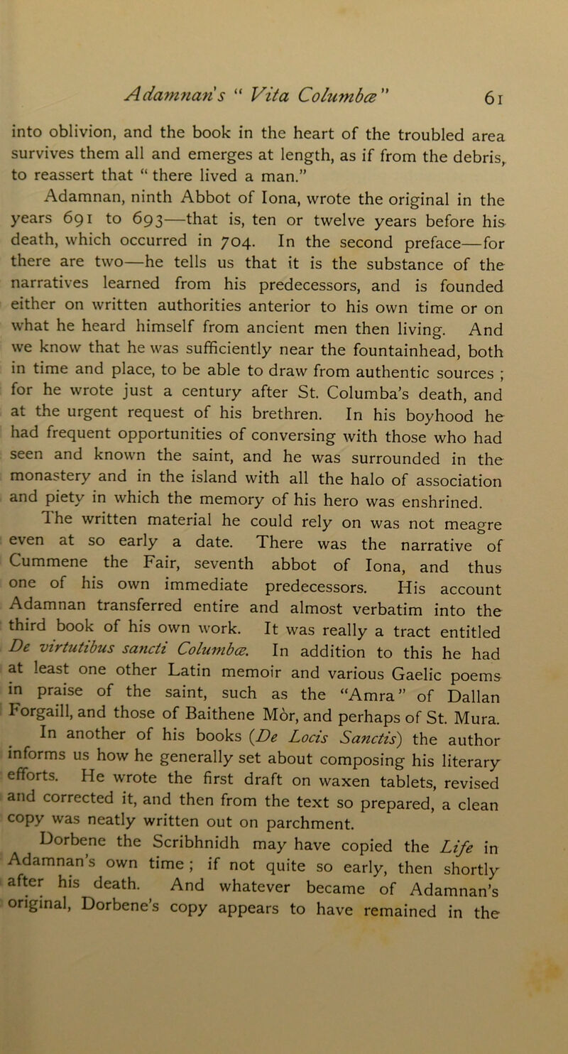 into oblivion, and the book in the heart of the troubled area survives them all and emerges at length, as if from the debris, to reassert that “ there lived a man.” Adamnan, ninth Abbot of Iona, wrote the original in the years 691 to 693—that is, ten or twelve years before his death, which occurred in 704. In the second preface—for there are two—he tells us that it is the substance of the narratives learned from his predecessors, and is founded either on written authorities anterior to his own time or on what he heard himself from ancient men then living. And we know that he was sufficiently near the fountainhead, both in time and place, to be able to draw from authentic sources ; for he wrote just a century after St. Columba’s death, and at the urgent request of his brethren. In his boyhood he had frequent opportunities of conversing with those who had seen and known the saint, and he was surrounded in the monastery and in the island with all the halo of association and piety in which the memory of his hero was enshrined. n he written material he could rely on was not meagre even at so early a date. There was the narrative of Cummene the Fair, seventh abbot of Iona, and thus one of his own immediate predecessors. His account Adamnan transferred entire and almost verbatim into the third book of his own work. It was really a tract entitled De virtutibus sancti Columbce. In addition to this he had at least one other Latin memoir and various Gaelic poems in praise of the saint, such as the “Amra” of Dalian Forgaill, and those of Baithene Mor, and perhaps of St. Mura. In another of his books (De Locis Sanctis) the author informs us how he generally set about composing his literary efforts. He wrote the first draft on waxen tablets, revised and corrected it, and then from the text so prepared, a clean copy was neatly written out on parchment. Dorbene the Scribhnidh may have copied the Life in Adamnan’s own time ; if not quite so early, then shortly after his death. And whatever became of Adamnan’s original, Dorbene’s copy appears to have remained in the