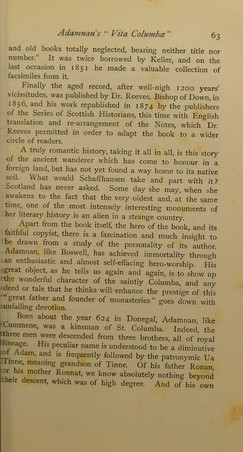 and old books totally neglected, bearing neither title nor number.” It was twice borrowed by Keller, and on the last occasion in 1851 he made a valuable collection of facsimiles from it. Finally the aged record, after well-nigh 1200 years’ vicissitudes, was published by Dr. Reeves, Bishop of Down, in 1856, and his work republished in 1874 by the publishers of the Series of Scottish Historians, this time with English translation and re-arrangement of the Notes, which Dr. Reeves permitted in order to adapt the book to a wider circle of readers. A truly romantic history, taking it all in all, is this story of the ancient wanderer which has come to honour in a foreign land, but has not yet found a way home to its native soil. What would Schaffhausen take and part with it? Scotland has never asked. Some day she may, when she awakens to the fact that the very oldest and, at the same time,, one of the most intensely interesting monuments of her literary history is an alien in a strange country. Apart from the book itself, the hero of the book, and its faithful copyist, there is a fascination and much insight to be drawn from a study of the personality of its author. Adamnan, like Boswell, has achieved immortality through an enthusiastic and almost self-effacing hero-worship. His great object, as he tells us again and again, is to show up the wonderful character of the saintly Columba, and any deed or tale that he thinks will enhance the prestige of this great father and founder of monasteries ” goes down with unfailing devotion. Born about the year 624 in Donegal, Adamnan, like Cummene, was a kinsman of St. Columba. Indeed, the . hree men were descended from three brothers, all of royal lineage. His peculiar name is understood to be a diminutive of Adam, and is frequently followed by the patronymic Ua 1 mne, meaning grandson of Tinne. Of his father Ronan . 1S mother Ronnat, we know absolutely nothing beyond -heir descent, which was of high degree. And of his own