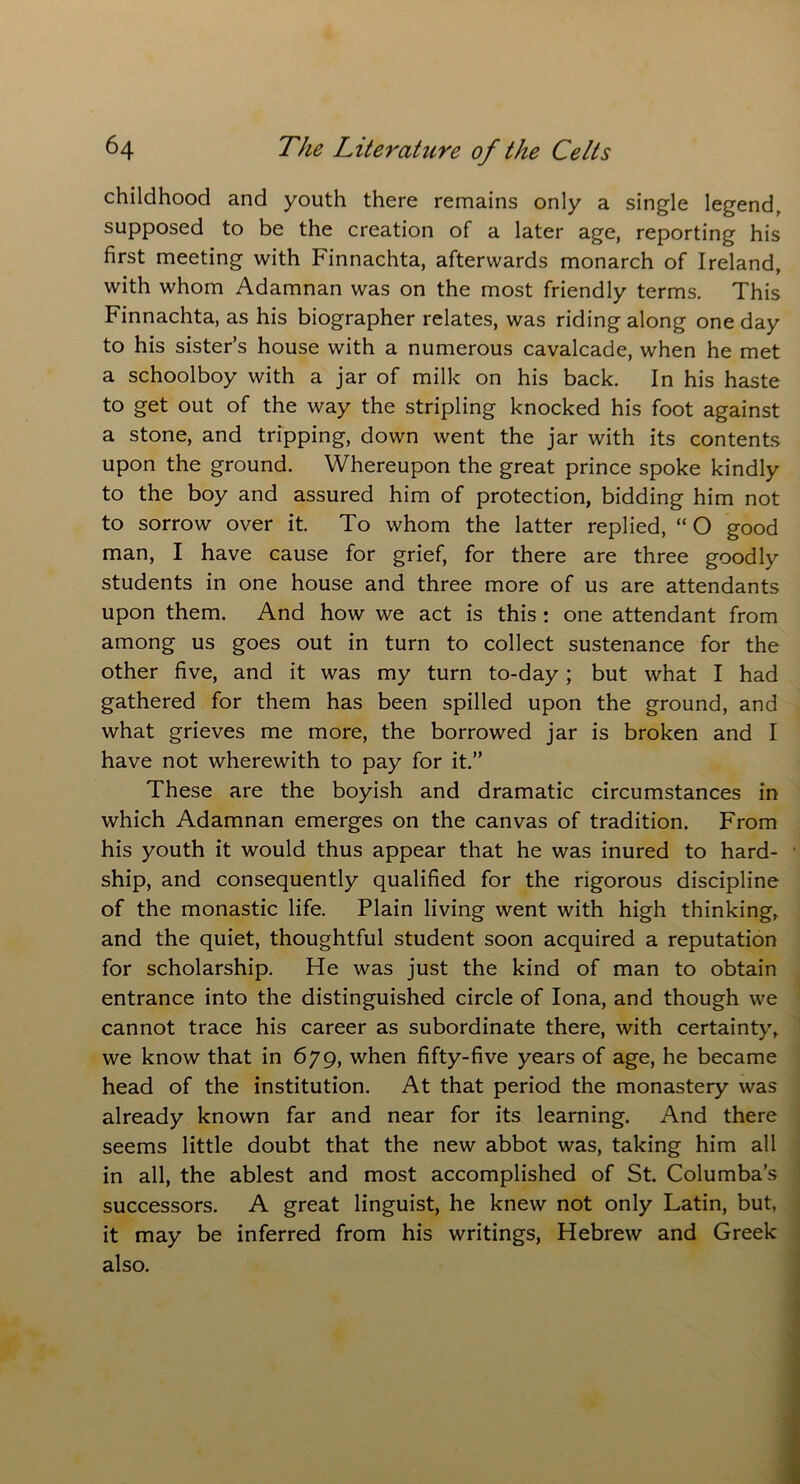 childhood and youth there remains only a single legend, supposed to be the creation of a later age, reporting his first meeting with Finnachta, afterwards monarch of Ireland, with whom Adamnan was on the most friendly terms. This Finnachta, as his biographer relates, was riding along one day to his sister’s house with a numerous cavalcade, when he met a schoolboy with a jar of milk on his back. In his haste to get out of the way the stripling knocked his foot against a stone, and tripping, down went the jar with its contents upon the ground. Whereupon the great prince spoke kindly to the boy and assured him of protection, bidding him not to sorrow over it. To whom the latter replied, “ O good man, I have cause for grief, for there are three goodly students in one house and three more of us are attendants upon them. And how we act is this : one attendant from among us goes out in turn to collect sustenance for the other five, and it was my turn to-day; but what I had gathered for them has been spilled upon the ground, and what grieves me more, the borrowed jar is broken and I have not wherewith to pay for it.” These are the boyish and dramatic circumstances in which Adamnan emerges on the canvas of tradition. From his youth it would thus appear that he was inured to hard- ship, and consequently qualified for the rigorous discipline of the monastic life. Plain living went with high thinking, and the quiet, thoughtful student soon acquired a reputation for scholarship. He was just the kind of man to obtain entrance into the distinguished circle of Iona, and though we cannot trace his career as subordinate there, with certainty, we know that in 679, when fifty-five years of age, he became head of the institution. At that period the monastery was already known far and near for its learning. And there seems little doubt that the new abbot was, taking him all in all, the ablest and most accomplished of St. Columba’s successors. A great linguist, he knew not only Latin, but, it may be inferred from his writings, Hebrew and Greek also.