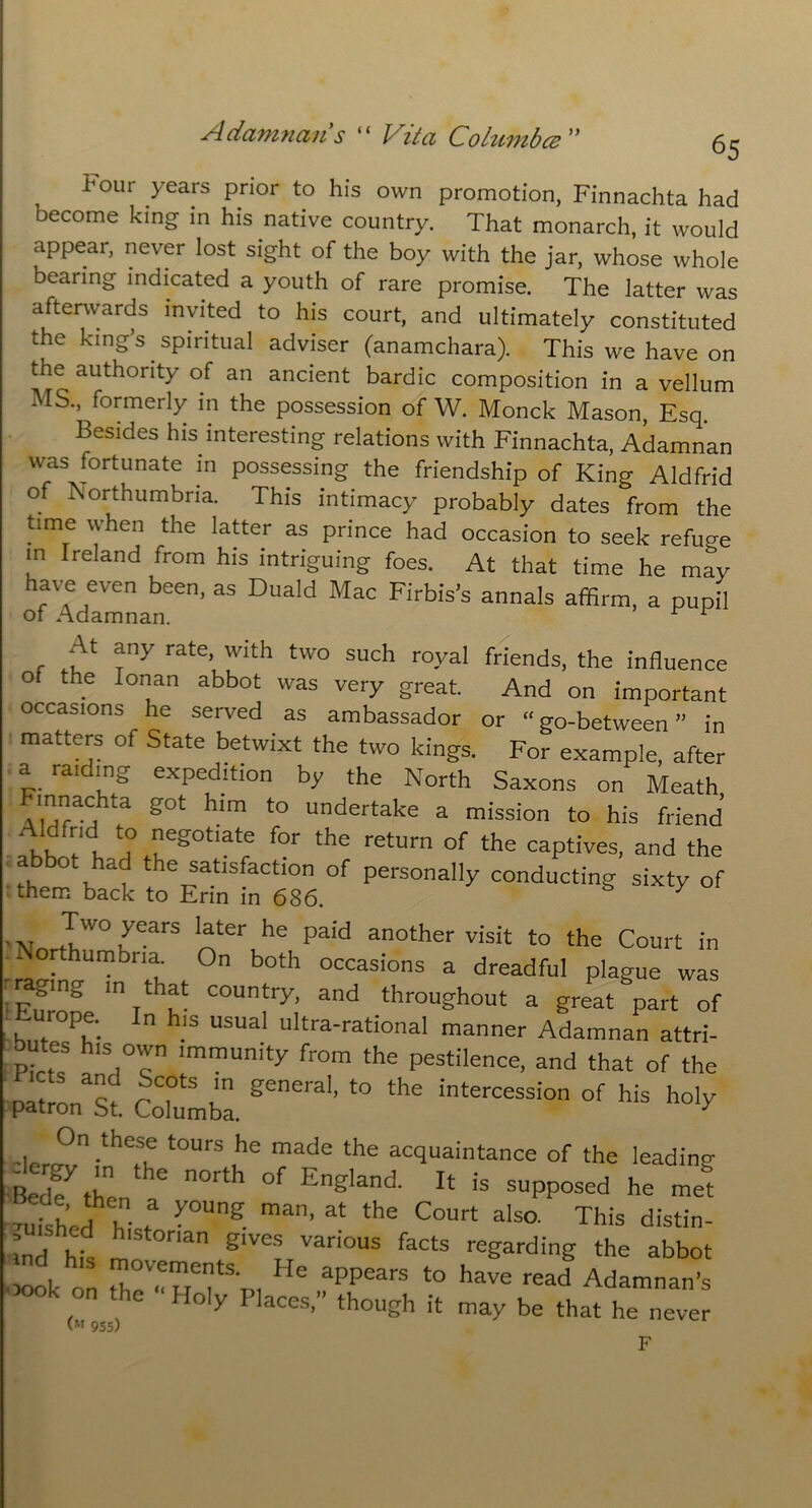 Four years Prior to his own promotion, Finnachta had become king in his native country. That monarch, it would appear, never lost sight of the boy with the jar, whose whole bearing indicated a youth of rare promise. The latter was afterwards invited to his court, and ultimately constituted the king’s spiritual adviser (anamchara). This we have on the authority of an ancient bardic composition in a vellum MS., formerly in the possession of W. Monck Mason, Esq Besides his interesting relations with Finnachta, Adamnan was fortunate in possessing the friendship of King Aldfrid of Northumbria. This intimacy probably dates from the time when the latter as prince had occasion to seek refuge in Ireland from his intriguing foes. At that time he may have even been, as Duald Mac Firbis’s annals affirm, a pupil At any rate, with two such royal friends, the influence O the Ionan abbot was very great. And on important occasions he served as ambassador or “go-between” in matters of State betwixt the two kings. For example, after a raiding expedition by the North Saxons on Meath innachta got him to undertake a mission to his friend ‘Khfrt n° eg0t,ate for the return the captives, and the abbot had the satisfaction of personally conducting sixty of them back to Erin in 686. s 7 Two years later he paid another visit to the Court in ‘ orthumbna- On both occasions a dreadful plague was raging in that country, and throughout a great part of Europe. In his usual ultra-rational manner LJL attri- butes his own immunity from the pestilence, and that of the patlast. Cotmba. geera'’ f° ^ interCeSSi°n °f his ho^ On these tours he made the acquaintance of the leading Bedft;n the n°rth °f Eng,and 14 is opposed he me&t 'uished hir ^°Ung- ma’ 3t the C°Urt aIs°- This distin- ”'h,d blstonan gives various facts regarding the abbot 3ook on r;.!TrSo, He ,fppears to have read Adamnan’s loly 1 laces,” though it may be that he never 955) F