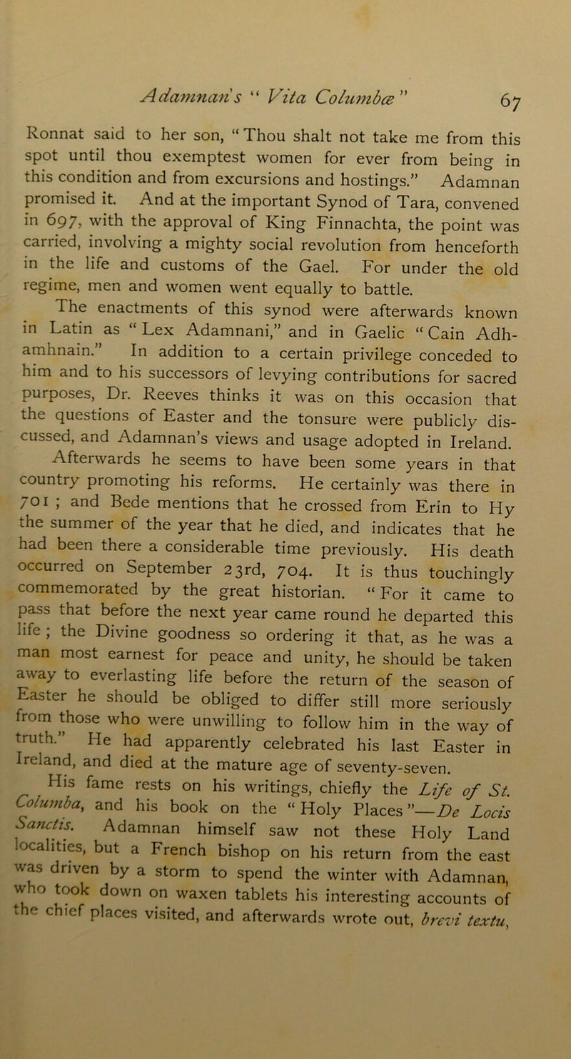 Ronnat said to her son, “ Thou shalt not take me from this spot until thou exemptest women for ever from being in this condition and from excursions and hostings.” Adamnan promised it. And at the important Synod of Tara, convened in 697, with the approval of King Finnachta, the point was carried, involving a mighty social revolution from henceforth in the life and customs of the Gael. For under the old regime, men and women went equally to battle. The enactments of this synod were afterwards known in Latin as “ Lex Adamnani,” and in Gaelic “ Cain Adh- amhnain. In addition to a certain privilege conceded to him and to his successors of levying contributions for sacred purposes, Dr. Reeves thinks it was on this occasion that the questions of Easter and the tonsure were publicly dis- cussed, and Adamnan’s views and usage adopted in Ireland. Afterwards he seems to have been some years in that country promoting his reforms. He certainly was there in 701 ; and Bede mentions that he crossed from Erin to Hy i.he summer of the year that he died, and indicates that he had been there a considerable time previously. His death occurred on September 23rd, 704. It is thus touchingly commemorated by the great historian. “For it came to pass that before the next year came round he departed this life ; the Divine goodness so ordering it that, as he was a man most earnest for peace and unity, he should be taken away to everlasting life before the return of the season of Easter he should be obliged to differ still more seriously from those who were unwilling to follow him in the way of truth.” He had apparently celebrated his last Easter in Ireland, and died at the mature age of seventy-seven. His fame rests on his writings, chiefly the Life of St. Columba, and his book on the “ Holy Places ”—De Locis Sanctis. Adamnan himself saw not these Holy Land ocalities, but a French bishop on his return from the east was driven by a storm to spend the winter with Adamnan, who took down on waxen tablets his interesting accounts of t e chief places visited, and afterwards wrote out, brevi textu,
