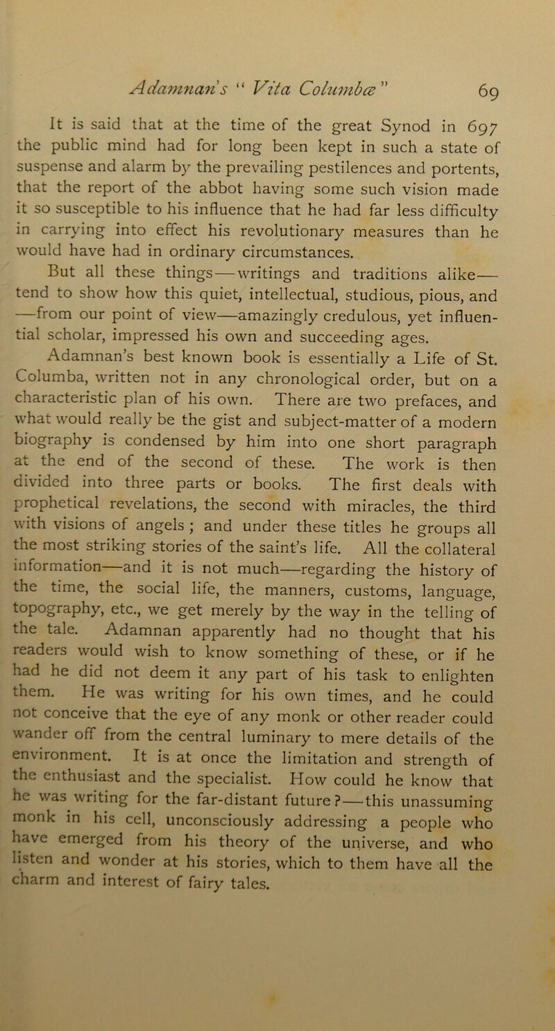 It is said that at the time of the great Synod in 697 the public mind had for long been kept in such a state of suspense and alarm by the prevailing pestilences and portents, that the report of the abbot having some such vision made it so susceptible to his influence that he had far less difficulty in carrying into effect his revolutionary measures than he would have had in ordinary circumstances. But all these things — writings and traditions alike— tend to show how this quiet, intellectual, studious, pious, and —from our point of view—amazingly credulous, yet influen- tial scholar, impressed his own and succeeding ages. Adamnan’s best known book is essentially a Life of St. Columba, written not in any chronological order, but on a characteristic plan of his own. There are two prefaces, and what would really be the gist and subject-matter of a modern biography is condensed by him into one short paragraph at the end of the second of these. The work is then divided into three parts or books. The first deals with prophetical revelations, the second with miracles, the third with visions of angels ; and under these titles he groups all the most striking stories of the saint’s life. All the collateral information and it is not much—regarding the history of the time, the social life, the manners, customs, language, topography, etc., we get merely by the way in the telling of the tale. Adamnan apparently had no thought that his readers would wish to know something of these, or if he had he did not deem it any part of his task to enlighten them. He was writing for his own times, and he could not conceive that the eye of any monk or other reader could wander off from the central luminary to mere details of the environment. It is at once the limitation and strength of the enthusiast and the specialist. Blow could he know that he was writing for the far-distant future?—this unassuming monk in his cell, unconsciously addressing a people who have emerged from his theory of the universe, and who listen and wonder at his stories, which to them have all the charm and interest of fairy tales.