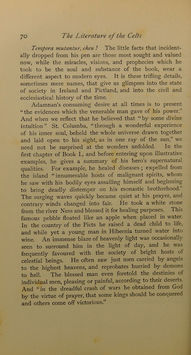 Tevipora mutantur, eheu ! The little facts that incident- ally dropped from his pen are those most sought and valued now, while the miracles, visions, and prophecies which he took to be the soul and substance of the book, wear a different aspect to modern eyes. It is these trifling details, sometimes mere names, that give us glimpses into the state of society in Ireland and Pictland, and into the civil and ecclesiastical history of the time. Adamnan’s consuming desire at all times is to present “the evidences which the venerable man gave of his power.” And when we reflect that he believed that “by some divine intuition ” St. Columba, “ through a wonderful experience of his inner soul, beheld the whole universe drawn together and laid open to his sight, as in one ray of the sun,” we need not be surprised at the wonders unfolded. In the first chapter of Book I., and before entering upon illustrative examples, he gives a summary of his hero’s supernatural qualities. For example, he healed diseases ; expelled from the island “innumerable hosts of malignant spirits, whom he saw with his bodily eyes assailing himself and beginning to bring deadly distemper on his monastic brotherhood. The surging waves quickly became quiet at his prayer, and contrary winds changed into fair. He took a white stone from the river Ness and blessed it for healing purposes. This famous pebble floated like an apple when placed in water. In the country of the Piets he raised a dead child to life, and while yet a young man in Hibernia turned water into wine. An immense blaze of heavenly light was occasionally seen to surround him in the light of day, and he was frequently favoured with the society of bright hosts of celestial beings. He often saw just men carried by angels to the highest heavens, and reprobates hurried by demons to hell. The blessed man even foretold the destinies of individual men, pleasing or painful, according to their deserts. And “in the dreadful crash of wars he obtained from God by the virtue of prayer, that some kings should be conquered and others come off victorious.”
