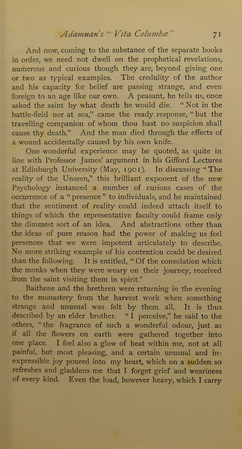And now, coming to the substance of the separate books in order, we need not dwell on the prophetical revelations, numerous and curious though they are, beyond giving one or two as typical examples. The credulity of the author and his capacity for belief are passing strange, and even foreign to an age like our own. A peasant, he tells us, once asked the saint by what death he would die. “ Not in the battle-field nor at sea,” came the ready response, “ but the travelling companion of whom thou hast no suspicion shall cause thy death.” And the man died through the effects of a wound accidentally caused by his own knife. One wonderful experience may be quoted, as quite in line with Professor James’ argument in his Gifford Lectures at Edinburgh University (May, 1901). In discussing “The reality of the Unseen,” this brilliant exponent of the new Psychology instanced a number of curious cases of the occurrence of a “ presence ” to individuals, and he maintained that the sentiment of reality could indeed attach itself to things of which the representative faculty could frame only the dimmest sort of an idea. And abstractions other than the ideas of pure reason had the power of making us feel presences that we were impotent articulately to describe. No more striking example of his contention could be desired than the following. It is entitled, “ Of the consolation which the monks when they were weary on their journey, received from the saint visiting them in spirit.” Baithene and the brethren were returning in the evening to the monastery from the harvest work when something strange and unusual was felt by them all. It is thus described by an elder brother. “ I perceive,” he said to the others, “ the fragrance of such a wonderful odour, just as if all the flowers on earth were gathered together into one place. I feel also a glow of heat within me, not at all painful, but most pleasing, and a certain unusual and in- expressible joy poured into my heart, which on a sudden so refreshes and gladdens me that I forget grief and weariness of every kind. Even the load, however heavy, which I carry