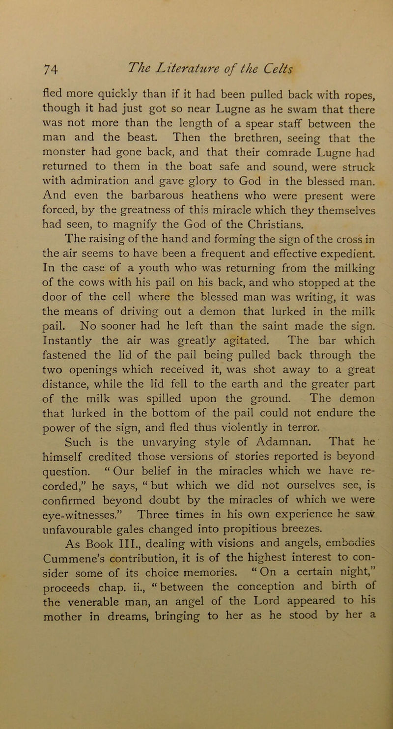 fled more quickly than if it had been pulled back with ropes, though it had just got so near Lugne as he swam that there was not more than the length of a spear staff between the man and the beast. Then the brethren, seeing that the monster had gone back, and that their comrade Lugne had returned to them in the boat safe and sound, were struck with admiration and gave glory to God in the blessed man. And even the barbarous heathens who were present were forced, by the greatness of this miracle which they themselves had seen, to magnify the God of the Christians. The raising of the hand and forming the sign of the cross in the air seems to have been a frequent and effective expedient. In the case of a youth who was returning from the milking of the cows with his pail on his back, and who stopped at the door of the cell where the blessed man was writing, it was the means of driving out a demon that lurked in the milk pail. No sooner had he left than the saint made the sign. Instantly the air was greatly agitated. The bar which fastened the lid of the pail being pulled back through the two openings which received it, was shot away to a great distance, while the lid fell to the earth and the greater part of the milk was spilled upon the ground. The demon that lurked in the bottom of the pail could not endure the power of the sign, and fled thus violently in terror. Such is the unvarying style of Adamnan. That he himself credited those versions of stories reported is beyond question. “ Our belief in the miracles which we have re- corded,” he says, “ but which we did not ourselves see, is confirmed beyond doubt by the miracles of which we were eye-witnesses.” Three times in his own experience he saw unfavourable gales changed into propitious breezes. As Book III., dealing with visions and angels, embodies Cummene’s contribution, it is of the highest interest to con- sider some of its choice memories. “ On a certain night,” proceeds chap, ii., “ between the conception and birth of the venerable man, an angel of the Lord appeared to his mother in dreams, bringing to her as he stood by her a