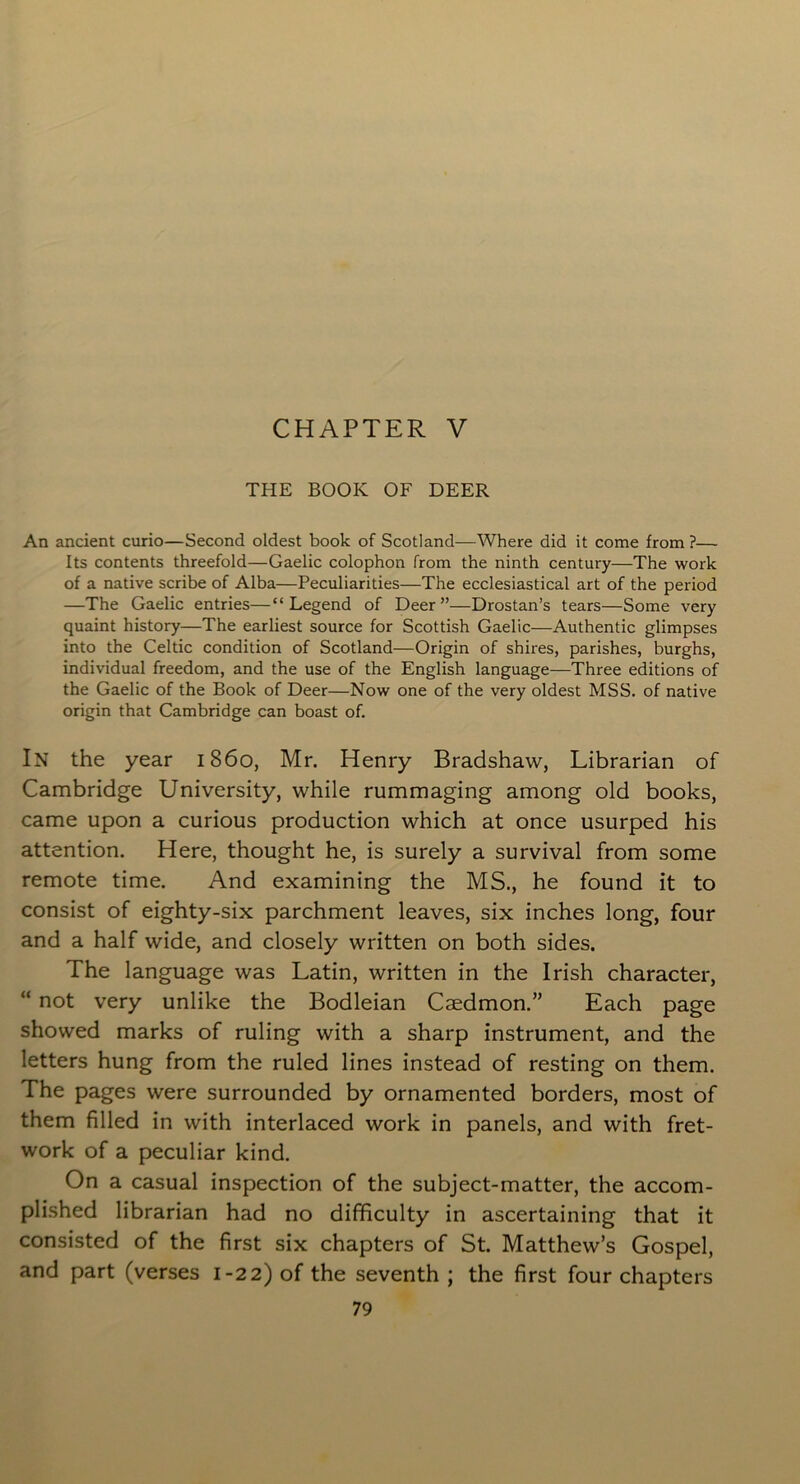 CHAPTER V THE BOOK OF DEER An ancient curio—Second oldest book of Scotland—Where did it come from ?— Its contents threefold—Gaelic colophon from the ninth century—The work of a native scribe of Alba—Peculiarities—The ecclesiastical art of the period —The Gaelic entries—“Legend of Deer”—Drostan’s tears—Some very quaint history—The earliest source for Scottish Gaelic—Authentic glimpses into the Celtic condition of Scotland—Origin of shires, parishes, burghs, individual freedom, and the use of the English language—Three editions of the Gaelic of the Book of Deer—Now one of the very oldest MSS. of native origin that Cambridge can boast of. In the year i860, Mr. Henry Bradshaw, Librarian of Cambridge University, while rummaging among old books, came upon a curious production which at once usurped his attention. Here, thought he, is surely a survival from some remote time. And examining the MS., he found it to consist of eighty-six parchment leaves, six inches long, four and a half wide, and closely written on both sides. The language was Latin, written in the Irish character, “ not very unlike the Bodleian Caedmon.” Each page showed marks of ruling with a sharp instrument, and the letters hung from the ruled lines instead of resting on them. The pages were surrounded by ornamented borders, most of them filled in with interlaced work in panels, and with fret- work of a peculiar kind. On a casual inspection of the subject-matter, the accom- plished librarian had no difficulty in ascertaining that it consisted of the first six chapters of St. Matthew’s Gospel, and part (verses 1-22) of the seventh ; the first four chapters