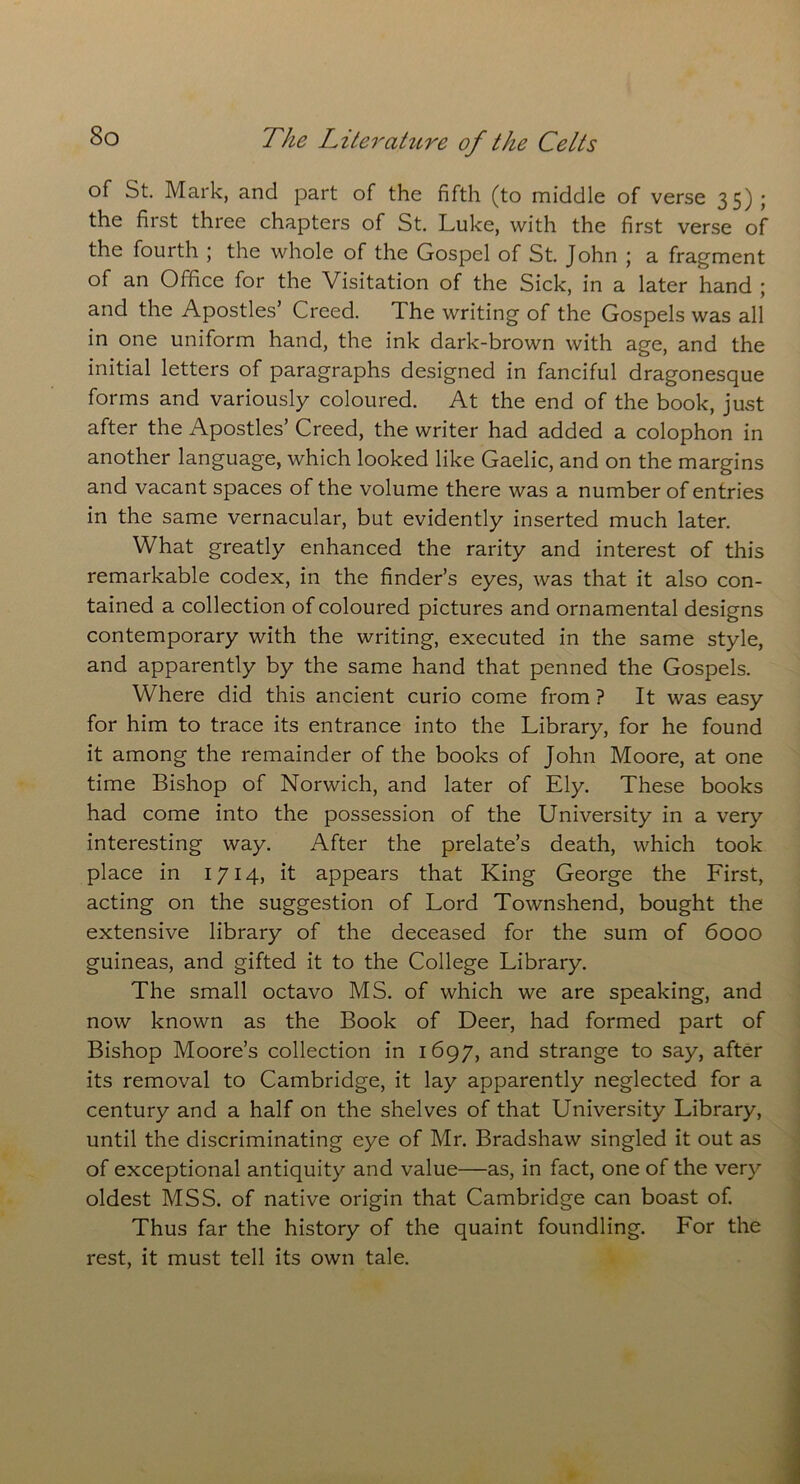 of St. Mark, and part of the fifth (to middle of verse 35) ; the first three chapters of St. Luke, with the first verse of the fourth ; the whole of the Gospel of St. John ; a fragment of an Office for the Visitation of the Sick, in a later hand ; and the Apostles’ Creed. The writing of the Gospels was all in one uniform hand, the ink dark-brown with age, and the initial letters of paragraphs designed in fanciful dragonesque forms and variously coloured. At the end of the book, just after the Apostles’ Creed, the writer had added a colophon in another language, which looked like Gaelic, and on the margins and vacant spaces of the volume there was a number of entries in the same vernacular, but evidently inserted much later. What greatly enhanced the rarity and interest of this remarkable codex, in the finder’s eyes, was that it also con- tained a collection of coloured pictures and ornamental designs contemporary with the writing, executed in the same style, and apparently by the same hand that penned the Gospels. Where did this ancient curio come from ? It was easy for him to trace its entrance into the Library, for he found it among the remainder of the books of John Moore, at one time Bishop of Norwich, and later of Ely. These books had come into the possession of the University in a very interesting way. After the prelate’s death, which took place in 1714, it appears that King George the First, acting on the suggestion of Lord Townshend, bought the extensive library of the deceased for the sum of 6000 guineas, and gifted it to the College Library. The small octavo MS. of which we are speaking, and now known as the Book of Deer, had formed part of Bishop Moore’s collection in 1697, and strange to say, after its removal to Cambridge, it lay apparently neglected for a century and a half on the shelves of that University Library, until the discriminating eye of Mr. Bradshaw singled it out as of exceptional antiquity and value—as, in fact, one of the very oldest MSS. of native origin that Cambridge can boast of. Thus far the history of the quaint foundling. For the rest, it must tell its own tale.