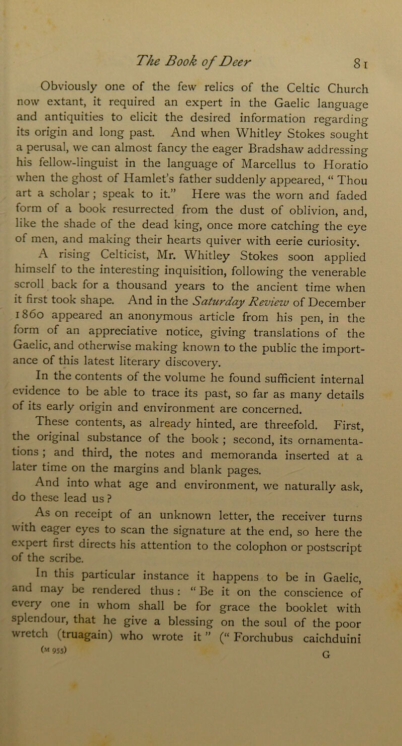 Obviously one of the few relics of the Celtic Church now extant, it required an expert in the Gaelic language and antiquities to elicit the desired information regarding its origin and long past. And when Whitley Stokes sought a perusal, we can almost fancy the eager Bradshaw addressing his fellow-linguist in the language of Marcellus to Horatio when the ghost of Hamlet’s father suddenly appeared, “ Thou art a scholar ; speak to it.” Here was the worn and faded form of a book resurrected from the dust of oblivion, and, like the shade of the dead king, once more catching the eye of men, and making their hearts quiver with eerie curiosity. A rising Celticist, Mr. Whitley Stokes soon applied himself to the interesting inquisition, following the venerable scroll back for a thousand years to the ancient time when it first took shape. And in the Sutuvdciy Review of December i860 appeared an anonymous article from his pen, in the form of an appreciative notice, giving translations of the Gaelic, and otherwise making known to the public the import- ance of this latest literary discovery. In the contents of the volume he found sufficient internal evidence to be able to trace its past, so far as many details of its early origin and environment are concerned. These contents, as already hinted, are threefold. First, the original substance of the book ; second, its ornamenta- tions ; and third, the notes and memoranda inserted at a later time on the margins and blank pages. And into what age and environment, we naturally ask, do these lead us ? As on receipt of an unknown letter, the receiver turns with eager eyes to scan the signature at the end, so here the expert first directs his attention to the colophon or postscript of the scribe. In this particular instance it happens to be in Gaelic, and may be rendered thus: “Be it on the conscience of every one in whom shall be for grace the booklet with splendour, that he give a blessing on the soul of the poor wretch ftruagain) who wrote it ” (“ Forchubus caichduini (M 955) n