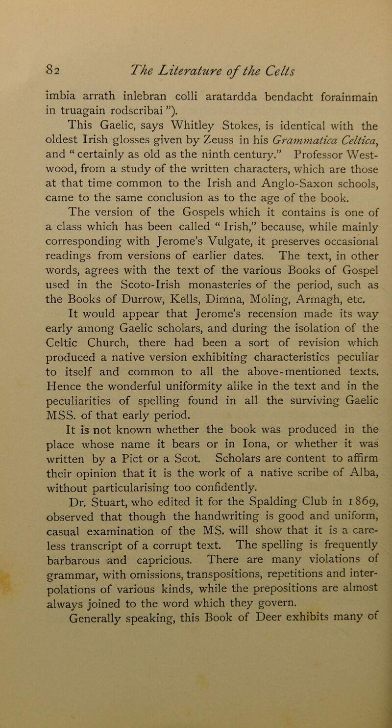 imbia arrath inlebran colli aratardda bendacht forainmain in truagain rodscribai ”). This Gaelic, says Whitley Stokes, is identical with the oldest Irish glosses given by Zeuss in his Grammatica Celtica} and “ certainly as old as the ninth century.” Professor West- wood, from a study of the written characters, which are those at that time common to the Irish and Anglo-Saxon schools, came to the same conclusion as to the age of the book. The version of the Gospels which it contains is one of a class which has been called “ Irish,” because, while mainly corresponding with Jerome’s Vulgate, it preserves occasional readings from versions of earlier dates. The text, in other words, agrees with the text of the various Books of Gospel used in the Scoto-Irish monasteries of the period, such as the Books of Durrow, Kells, Dimna, Moling, Armagh, etc. It would appear that Jerome’s recension made its way early among Gaelic scholars, and during the isolation of the Celtic Church, there had been a sort of revision which produced a native version exhibiting characteristics peculiar to itself and common to all the above-mentioned texts. Hence the wonderful uniformity alike in the text and in the peculiarities of spelling found in all the surviving Gaelic MSS. of that early period. It is not known whether the book was produced in the place whose name it bears or in Iona, or whether it was written by a Piet or a Scot. Scholars are content to affirm their opinion that it is the work of a native scribe of Alba, without particularising too confidently. Dr. Stuart, who edited it for the Spalding Club in i 869, observed that though the handwriting is good and uniform, casual examination of the MS. will show that it is a care- less transcript of a corrupt text. The spelling is frequently barbarous and capricious. There are many violations of grammar, with omissions, transpositions, repetitions and inter- polations of various kinds, while the prepositions are almost always joined to the word which they govern. Generally speaking, this Book of Deer exhibits many ot