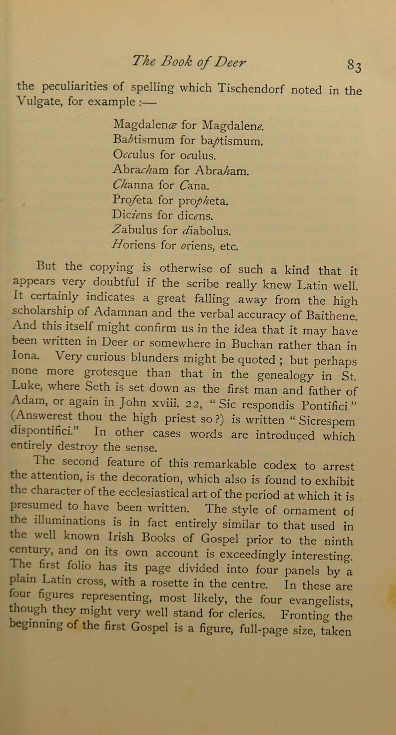 the peculiarities of spelling which Tischendorf noted in the Vulgate, for example :— Magdalena for Magdalen*?. Ba^tismum for ba/tismum. Orrulus for ooilus. Abraham for Abraham. Channa for Cana. Pro/eta for pro/^eta. DiczVns for dic<?ns. Zabulus for z/iabolus. //oriens for tfriens, etc. But the copying is otherwise of such a kind that it appears very doubtful if the scribe really knew Latin well. It certainly indicates a great falling away from the high scholarship of Adamnan and the verbal accuracy of Baithene. And this itself might confirm us in the idea that it may have been written in Deer or somewhere in Buchan rather than in Iona. Very curious blunders might be quoted ; but perhaps none more grotesque than that in the genealogy in St. Luke, where Seth is set down as the first man and father of Adam, or again in John xviii. 22, “Sic respondis Pontifici ” (Answerest thou the high priest so ?) is written “ Sicrespem dispontifici.” In other cases words are introduced which entirely destroy the sense. The second feature of this remarkable codex to arrest the attention, is the decoration, which also is found to exhibit the character of the ecclesiastical art of the period at which it is presumed to have been written. The style of ornament of the illuminations is in fact entirely similar to that used in the well known Irish Books of Gospel prior to the ninth century, and on its own account is exceedingly interesting. The first folio has its page divided into four panels by *a plain Latin cross, with a rosette in the centre. In these are four figures representing, most likely, the four evangelists, though they might very well stand for clerics. Fronting the ginning of the first Gospel is a figure, full-page size, taken