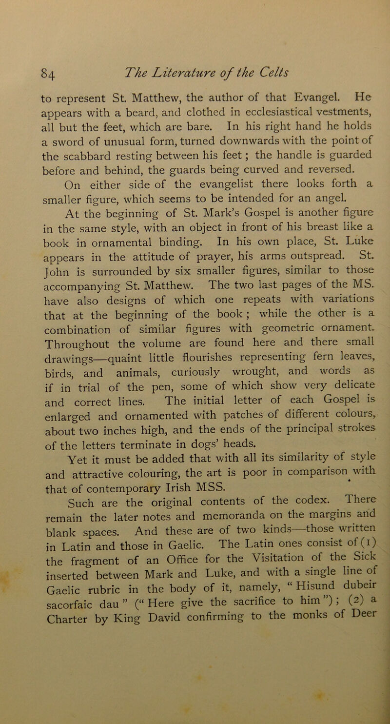 to represent St. Matthew, the author of that Evangel. He appears with a beard, and clothed in ecclesiastical vestments, all but the feet, which are bare. In his right hand he holds a sword of unusual form, turned downwards with the point of the scabbard resting between his feet; the handle is guarded before and behind, the guards being curved and reversed. On either side of the evangelist there looks forth a smaller figure, which seems to be intended for an angel. At the beginning of St. Mark’s Gospel is another figure in the same style, with an object in front of his breast like a book in ornamental binding. In his own place, St. Luke appears in the attitude of prayer, his arms outspread. St. John is surrounded by six smaller figures, similar to those accompanying St. Matthew. The two last pages of the MS. have also designs of which one repeats with variations that at the beginning of the book ; while the other is a combination of similar figures with geometric ornament. Throughout the volume are found here and there small drawings—quaint little flourishes representing fern leaves, birds, and animals, curiously wrought, and words as if in trial of the pen, some of which show very delicate and correct lines. The initial letter of each Gospel is enlarged and ornamented with patches of different colours, about two inches high, and the ends of the principal strokes of the letters terminate in dogs’ heads. Yet it must be added that with all its similarity of style and attractive colouring, the art is poor in comparison^ with that of contemporary Irish MSS. Such are the original contents of the codex. There remain the later notes and memoranda on the margins and blank spaces. And these are of two kinds those written in Latin and those in Gaelic. The Latin ones consist of (1) the fragment of an Office for the Visitation of the Sick inserted between Mark and Luke, and with a single line of Gaelic rubric in the body of it, namely, “ Hisund dubeir sacorfaic dau ” (“ Here give the sacrifice to him ”) ; (2) a Charter by King David confirming to the monks of Deer