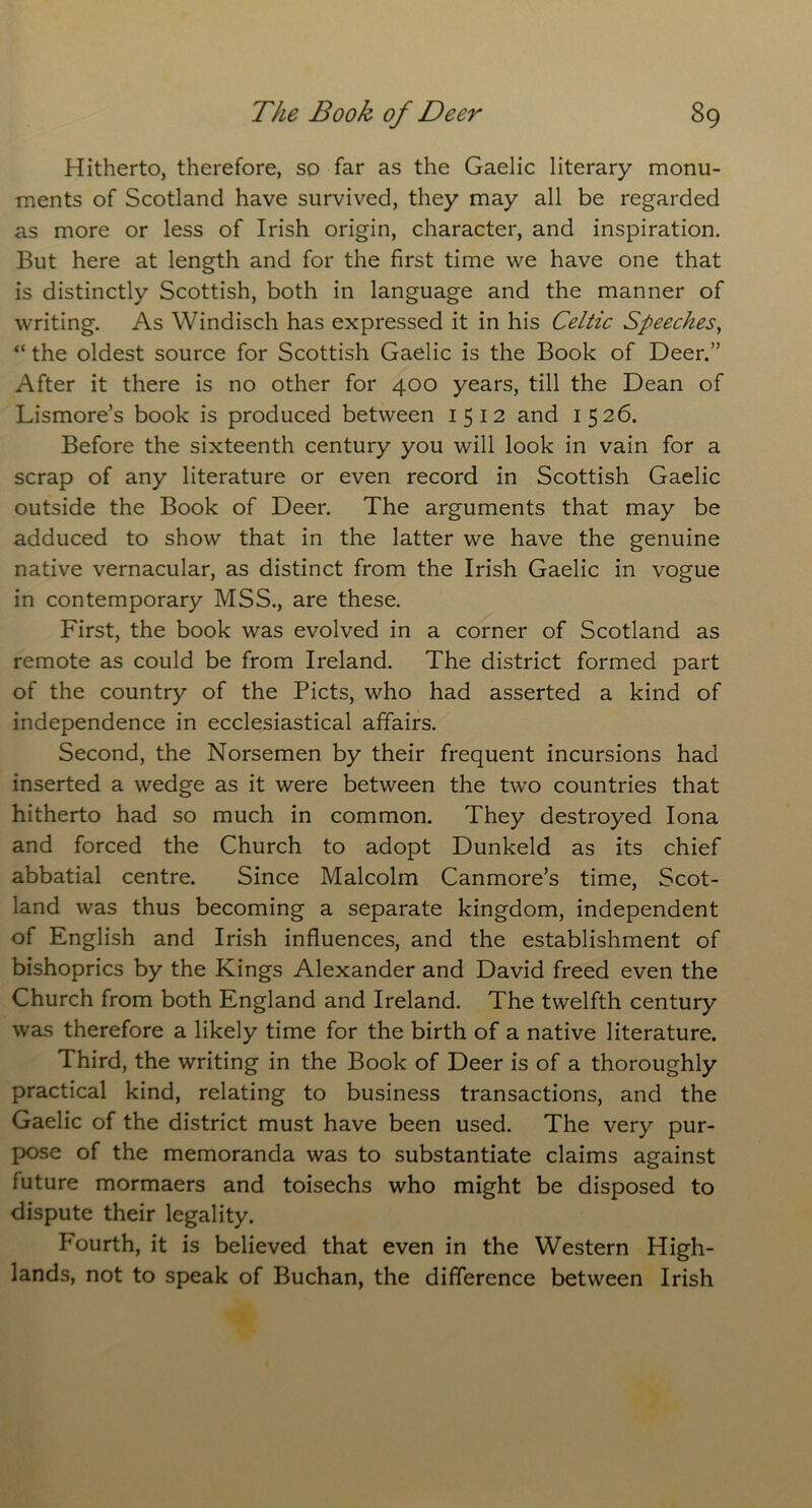 Hitherto, therefore, so far as the Gaelic literary monu- ments of Scotland have survived, they may all be regarded as more or less of Irish origin, character, and inspiration. But here at length and for the first time we have one that is distinctly Scottish, both in language and the manner of writing. As Windisch has expressed it in his Celtic Speeches, “ the oldest source for Scottish Gaelic is the Book of Deer.” After it there is no other for 400 years, till the Dean of Lismore’s book is produced between 1512 and 1526. Before the sixteenth century you will look in vain for a scrap of any literature or even record in Scottish Gaelic outside the Book of Deer. The arguments that may be adduced to show that in the latter we have the genuine native vernacular, as distinct from the Irish Gaelic in vogue in contemporary MSS., are these. First, the book was evolved in a corner of Scotland as remote as could be from Ireland. The district formed part of the country of the Piets, who had asserted a kind of independence in ecclesiastical affairs. Second, the Norsemen by their frequent incursions had inserted a wedge as it were between the two countries that hitherto had so much in common. They destroyed Iona and forced the Church to adopt Dunkeld as its chief abbatial centre. Since Malcolm Canmore’s time, Scot- land was thus becoming a separate kingdom, independent of English and Irish influences, and the establishment of bishoprics by the Kings Alexander and David freed even the Church from both England and Ireland. The twelfth century was therefore a likely time for the birth of a native literature. Third, the writing in the Book of Deer is of a thoroughly practical kind, relating to business transactions, and the Gaelic of the district must have been used. The very pur- pose of the memoranda was to substantiate claims against future mormaers and toisechs who might be disposed to dispute their legality. Fourth, it is believed that even in the Western High- lands, not to speak of Buchan, the difference between Irish