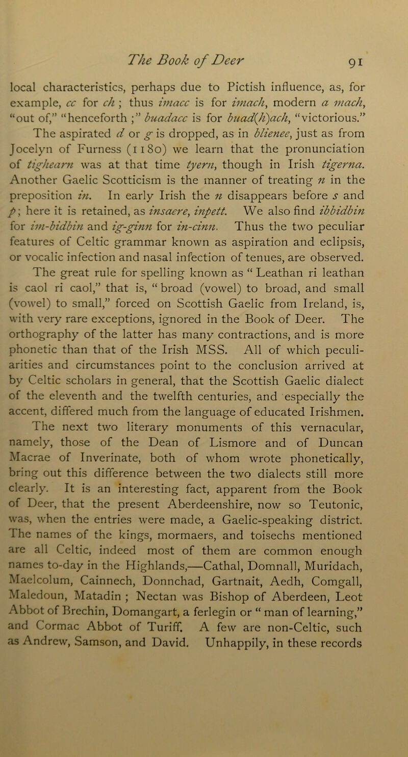 local characteristics, perhaps due to Pictish influence, as, for example, cc for ch ; thus imacc is for imach, modern a mach, “out of,” “henceforth ;” biiadacc is for buad(h)ach, “victorious.’’ The aspirated d or g is dropped, as in blienee, just as from Jocelyn of Furness (1180) we learn that the pronunciation of tighearn was at that time tyern, though in Irish tigerna. Another Gaelic Scotticism is the manner of treating n in the preposition in. In early Irish the n disappears before s and P\ here it is retained, as insacre, inpett. We also find ibbidbin for im-bidbin and ig-ginn for in-cinn. Thus the two peculiar features of Celtic grammar known as aspiration and eclipsis, or vocalic infection and nasal infection of tenues, are observed. The great rule for spelling known as “ Leathan ri leathan is caol ri caol,” that is, “ broad (vowel) to broad, and small (vowel) to small,” forced on Scottish Gaelic from Ireland, is, with very rare exceptions, ignored in the Book of Deer. The orthography of the latter has many contractions, and is more phonetic than that of the Irish MSS. All of which peculi- arities and circumstances point to the conclusion arrived at by Celtic scholars in general, that the Scottish Gaelic dialect of the eleventh and the twelfth centuries, and especially the accent, differed much from the language of educated Irishmen. The next two literary monuments of this vernacular, namely, those of the Dean of Lismore and of Duncan Macrae of Inverinate, both of whom wrote phonetically, bring out this difference between the two dialects still more clearly. It is an interesting fact, apparent from the Book of Deer, that the present Aberdeenshire, now so Teutonic, was, when the entries were made, a Gaelic-speaking district. I he names of the kings, mormaers, and toisechs mentioned are all Celtic, indeed most of them are common enough names to-day in the Highlands,—Cathal, Domnall, Muridach, Maelcolum, Cainnech, Donnchad, Gartnait, Aedh, Comgall, Maledoun, Matadin ; Nectan was Bishop of Aberdeen, Leot Abbot of Brechin, Domangart, a ferlegin or “ man of learning,” and Cormac Abbot of Turiff. A few are non-Celtic, such as Andrew, Samson, and David. Unhappily, in these records