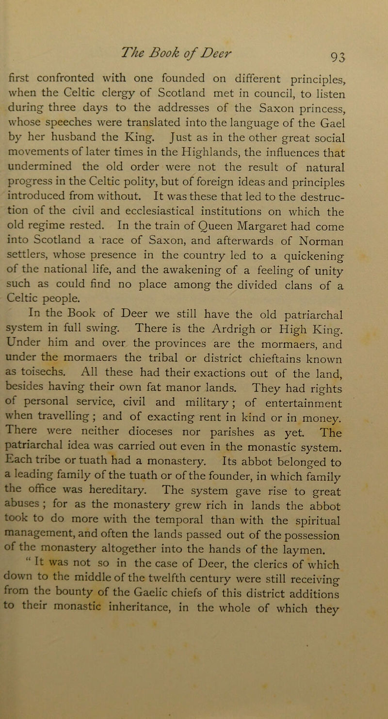 first confronted with one founded on different principles, when the Celtic clergy of Scotland met in council, to listen during three days to the addresses of the Saxon princess, whose speeches were translated into the language of the Gael by her husband the King. Just as in the other great social movements of later times in the Highlands, the influences that undermined the old order were not the result of natural progress in the Celtic polity, but of foreign ideas and principles introduced from without. It was these that led to the destruc- tion of the civil and ecclesiastical institutions on which the old regime rested. In the train of Queen Margaret had come into Scotland a race of Saxon, and afterwards of Norman settlers, whose presence in the country led to a quickening of the national life, and the awakening of a feeling of unity such as could find no place among the divided clans of a Celtic people. In the Book of Deer we still have the old patriarchal system in full swing. There is the Ardrigh or High King. Under him and over the provinces are the mormaers, and under the mormaers the tribal or district chieftains known as toisechs. All these had their exactions out of the land, besides having their own fat manor lands. They had rights of personal service, civil and military; of entertainment when travelling; and of exacting rent in kind or in money. There were neither dioceses nor parishes as yet. The patriarchal idea was carried out even in the monastic system. Each tribe ortuath had a monastery. Its abbot belonged to a leading family of the tuath or of the founder, in which family the office was hereditary. The system gave rise to great abuses ; for as the monastery grew rich in lands the abbot took to do more with the temporal than with the spiritual management, and often the lands passed out of the possession of the monastery altogether into the hands of the laymen. It was not so in the case of Deer, the clerics of which down to the middle of the twelfth century were still receiving from the bounty of the Gaelic chiefs of this district additions to their monastic inheritance, in the whole of which they