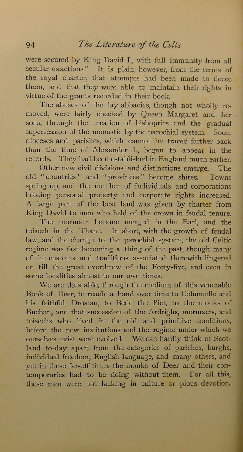 were secured by King David I., with full immunity from all secular exactions.” It is plain, however, from the terms of the royal charter, that attempts had been made to fleece them, and that they were able to maintain their rights in virtue of the grants recorded in their book. The abuses of the lay abbacies, though not wholly re- moved, were fairly checked by Queen Margaret and her sons, through the creation of bishoprics and the gradual supersession of the monastic by the parochial system. Soon, dioceses and parishes, which cannot be traced farther back than the time of Alexander I., began to appear in the records. They had been established in England much earlier. Other new civil divisions and distinctions emerge. The old “ countries ” and “ provinces ” become shires. Towns spring up, and the number of individuals and corporations holding personal property and corporate rights increased. A large part of the best land was given by charter from King David to men who held of the crown in feudal tenure. The mormaer became merged in the Earl, and the toisech in the Thane. In short, with the growth of feudal law, and the change to the parochial system, the old Celtic regime was fast becoming a thing of the past, though many of the customs and traditions associated therewith lingered on till the great overthrow of the Forty-five, and even in some localities almost to our own times. We are thus able, through the medium of this venerable Book of Deer, to reach a hand over time to Columcille and his faithful Drostan, to Bede the Piet, to the monks of Buchan, and that succession of the Ardrighs, mormaers, and toisechs who lived in the old and primitive conditions, before the new institutions and the regime under which we ourselves exist were evolved. We can hardly think of Scot- land to-day apart from the categories of parishes, burghs, individual freedom, English language, and many others, and yet in these far-off times the monks of Deer and their con- temporaries had to be doing without them. For all this, these men were not lacking in culture or pious devotion.