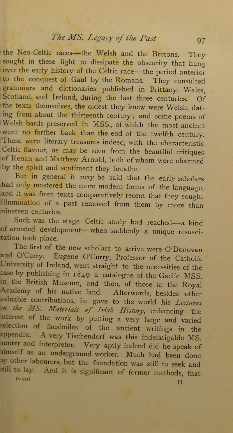 the Neo-Celtic races—the Welsh and the Bretons. They sought in these light to dissipate the obscurity that hung over the early history of the Celtic race—the period anterior to the conquest of Gaul by the Romans. They consulted grammars and dictionaries published in Brittany, Wales, Scotland, and Ireland, during the last three centuries. Of the texts themselves, the oldest they knew were Welsh, dat- ing from about the thirteenth century ; and some poems of W elsh bards preserved in MSS., of which the most ancient went no farther back than the end of the twelfth century. These were literary treasures indeed, with the characteristic Celtic flavour, as may be seen from the beautiful critiques ot Renan and Matthew Arnold, both of whom were charmed by the spirit and sentiment they breathe. But in general it may be said that the early scholars had only mastered the more modern forms of the language, and it was from texts comparatively recent that they sought illumination of a past removed from them by more than nineteen centuries. Such was the stage Celtic study had reached—a kind of arrested development—when suddenly a unique resusci- tation took place. The first of the new scholars to arrive were O’Donovan and O’Curry. Eugene O’Curry, Professor of the Catholic University of Ireland, went straight to the necessities of the :ase by publishing in 1849 a catalogue of the Gaelic MSS. tn the British Museum, and then, of those in the Royal Academy of his native land. Afterwards, besides other valuable contributions, he gave to the world his Lectures m the MS. Materials of Irish History, enhancing the nterest of the work by putting a very large and varied •.election of facsimiles of the ancient writings in the ippendix. A very Tischendorf was this indefatigable MS. lunter and interpreter. Very aptly indeed did he speak of limself as an underground worker. Much had been done )y other labourers, but the foundation was still to seek and ;till to lay. And it is significant of former methods, that