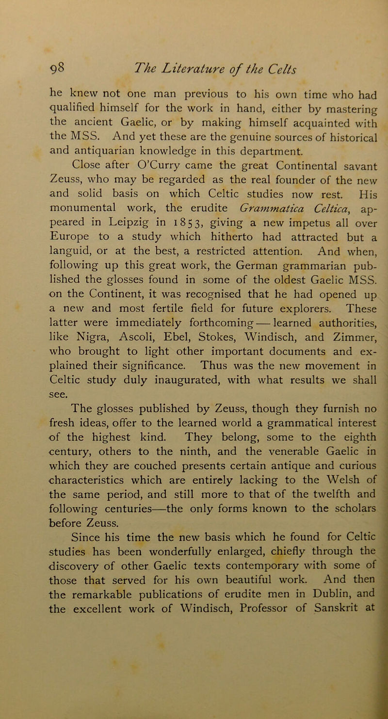 he knew not one man previous to his own time who had qualified himself for the work in hand, either by mastering the ancient Gaelic, or by making himself acquainted with the MSS. And yet these are the genuine sources of historical and antiquarian knowledge in this department. Close after O’Curry came the great Continental savant Zeuss, who may be regarded as the real founder of the new and solid basis on which Celtic studies now rest. His monumental work, the erudite Grainmatica Celtica, ap- peared in Leipzig in 1853, giving a new impetus all over Europe to a study which hitherto had attracted but a languid, or at the best, a restricted attention. And when, following up this great work, the German grammarian pub- lished the glosses found in some of the oldest Gaelic MSS. on the Continent, it was recognised that he had opened up a new and most fertile field for future explorers. These latter were immediately forthcoming — learned authorities, like Nigra, Ascoli, Ebel, Stokes, Windisch, and Zimmer, who brought to light other important documents and ex- plained their significance. Thus was the new movement in Celtic study duly inaugurated, with what results we shall see. The glosses published by Zeuss, though they furnish no fresh ideas, offer to the learned world a grammatical interest of the highest kind. They belong, some to the eighth century, others to the ninth, and the venerable Gaelic in which they are couched presents certain antique and curious characteristics which are entirely lacking to the Welsh of the same period, and still more to that of the twelfth and following centuries—the only forms known to the scholars before Zeuss. Since his time the new basis which he found for Celtic studies has been wonderfully enlarged, chiefly through the discovery of other Gaelic texts contemporary with some of those that served for his own beautiful work. And then the remarkable publications of erudite men in Dublin, and the excellent work of Windisch, Professor of Sanskrit at