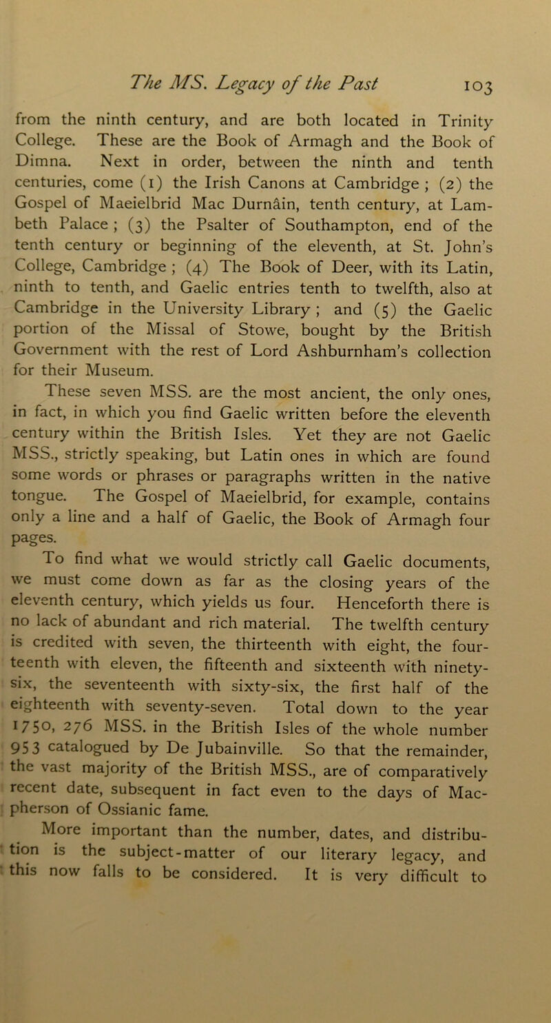 from the ninth century, and are both located in Trinity College. These are the Book of Armagh and the Book of Dimna. Next in order, between the ninth and tenth centuries, come (1) the Irish Canons at Cambridge; (2) the Gospel of Maeielbrid Mac Durnain, tenth century, at Lam- beth Palace ; (3) the Psalter of Southampton, end of the tenth century or beginning of the eleventh, at St. John’s College, Cambridge ; (4) The Book of Deer, with its Latin, ninth to tenth, and Gaelic entries tenth to twelfth, also at Cambridge in the University Library ; and (5) the Gaelic portion of the Missal of Stowe, bought by the British Government with the rest of Lord Ashburnham’s collection for their Museum. These seven MSS. are the most ancient, the only ones, in fact, in which you find Gaelic written before the eleventh century within the British Isles. Yet they are not Gaelic MSS., strictly speaking, but Latin ones in which are found some words or phrases or paragraphs written in the native tongue. The Gospel of Maeielbrid, for example, contains only a line and a half of Gaelic, the Book of Armagh four pages. To find what we would strictly call Gaelic documents, we must come down as far as the closing years of the eleventh century, which yields us four. Henceforth there is no lack of abundant and rich material. The twelfth century is credited with seven, the thirteenth with eight, the four- teenth with eleven, the fifteenth and sixteenth with ninety- six, the seventeenth with sixty-six, the first half of the eighteenth with seventy-seven. Total down to the year 175°) 276 MSS. in the British Isles of the whole number 95 3 catalogued by De Jubainville. So that the remainder, the vast majority of the British MSS., are of comparatively recent date, subsequent in fact even to the days of Mac- pherson of Ossianic fame. More important than the number, dates, and distribu- tion is the subject-matter of our literary legacy, and this now falls to be considered. It is very difficult to
