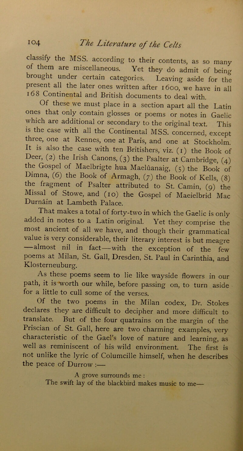 classify the MSS. according to their contents, as so many of them are miscellaneous. Yet they do admit of being brought under certain categories. Leaving aside for the present all the later ones written after 1600, we have in all 168 Continental and British documents to deal with. Of these we must place in a section apart all the Latin ones that only contain glosses or poems or notes in Gaelic which are additional or secondary to the original text. This is the case with all the Continental MSS. concerned, except three, one at Rennes, one at Paris, and one at Stockholm. It is also the case with ten Britishers, viz. (1) the Book of Deer, (2) the Irish Canons, (3) the Psalter at Cambridge, (4) the Gospel of Maelbrigte hua Maeluanaig, (5) the Book of Dimna, (6) the Book of Armagh, (7) the Book of Kells, (8) the fragment of Psalter attributed to St. Camin, (9) the Missal of Stowe, and (10) the Gospel of Maeielbrid Mac Durnain at Lambeth Palace. That makes a total of forty-two in which the Gaelic is only added in notes to a Latin original. Yet they comprise the most ancient of all we have, and though their grammatical value is very considerable, their literary interest is but meagre almost nil in fact—with the exception of the few poems at Milan, St. Gall, Dresden, St. Paul in Carinthia, and Klosterneuburg. As these poems seem to lie like wayside flowers in our path, it is worth our while, before passing on, to turn aside for a little to cull some of the verses. Of the two poems in the Milan codex, Dr. Stokes declares they are difficult to decipher and more difficult to translate. But of the four quatrains on the margin of the Priscian of St. Gall, here are two charming examples, very characteristic of the Gael’s love of nature and learning, as well as reminiscent of his wild environment. The first is not unlike the lyric of Columcille himself, when he describes the peace of Durrow :— A grove surrounds me : The swift lay of the blackbird makes music to me—