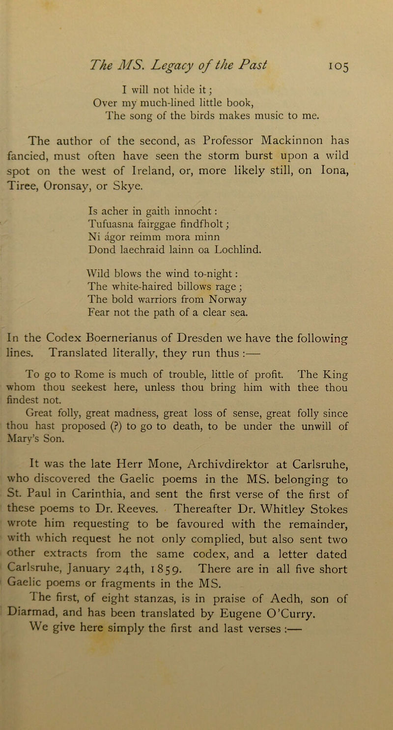 I will not hide it; Over my much-lined little book, The song of the birds makes music to me. The author of the second, as Professor Mackinnon has fancied, must often have seen the storm burst upon a wild spot on the west of Ireland, or, more likely still, on Iona, Tiree, Oronsay, or Skye. Is acher in gaith innocht: Tufuasna fairggae findfholt; Ni agor reimm mora minn Dond laechraid lainn oa Lochlind. Wild blows the wind to-night: The white-haired billows rage; The bold warriors from Norway Fear not the path of a clear sea. In the Codex Boernerianus of Dresden we have the following lines. Translated literally, they run thus :— To go to Rome is much of trouble, little of profit. The King whom thou seekest here, unless thou bring him with thee thou findest not. Great folly, great madness, great loss of sense, great folly since thou hast proposed (?) to go to death, to be under the unwill of Mary’s Son. It was the late Herr Mone, Archivdirektor at Carlsruhe, who discovered the Gaelic poems in the MS. belonging to St. Paul in Carinthia, and sent the first verse of the first of these poems to Dr. Reeves. Thereafter Dr. Whitley Stokes wrote him requesting to be favoured with the remainder, with which request he not only complied, but also sent two other extracts from the same codex, and a letter dated Carlsruhe, January 24th, 1859. There are in all five short Gaelic poems or fragments in the MS. The first, of eight stanzas, is in praise of Aedh, son of Diarmad, and has been translated by Eugene O’Curry. We give here simply the first and last verses :—