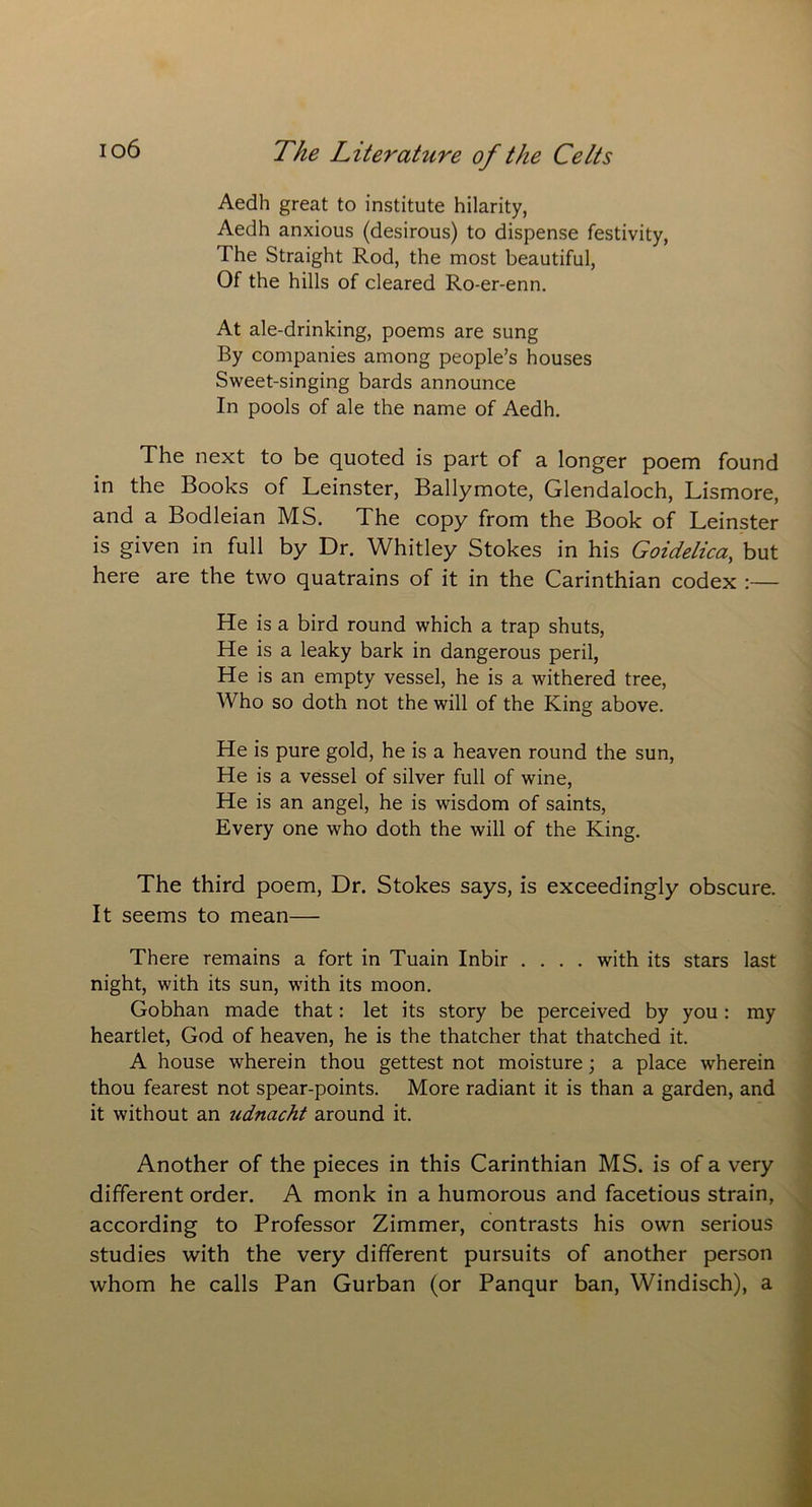 Aedh great to institute hilarity, Aedh anxious (desirous) to dispense festivity, The Straight Rod, the most beautiful, Of the hills of cleared Ro-er-enn. At ale-drinking, poems are sung By companies among people’s houses Sweet-singing bards announce In pools of ale the name of Aedh. The next to be quoted is part of a longer poem found in the Books of Leinster, Ballymote, Glendaloch, Lismore, and a Bodleian MS. The copy from the Book of Leinster is given in full by Dr. Whitley Stokes in his Goidelica,, but here are the two quatrains of it in the Carinthian codex :— He is a bird round which a trap shuts, He is a leaky bark in dangerous peril, He is an empty vessel, he is a withered tree, Who so doth not the will of the King above. He is pure gold, he is a heaven round the sun, He is a vessel of silver full of wine, He is an angel, he is wisdom of saints, Every one who doth the will of the King. The third poem, Dr. Stokes says, is exceedingly obscure. It seems to mean— There remains a fort in Tuain Inbir .... with its stars last night, with its sun, with its moon. Gobhan made that: let its story be perceived by you : my heartlet, God of heaven, he is the thatcher that thatched it. A house wherein thou gettest not moisture; a place wherein thou fearest not spear-points. More radiant it is than a garden, and it without an ^ldnacht around it. Another of the pieces in this Carinthian MS. is of a very different order. A monk in a humorous and facetious strain, according to Professor Zimmer, contrasts his own serious studies with the very different pursuits of another person whom he calls Pan Gurban (or Panqur ban, Windisch), a