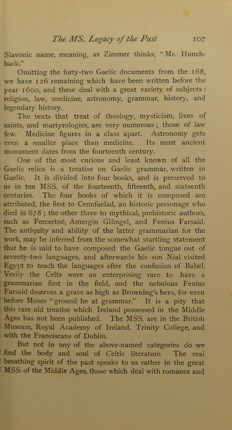 Slavonic name, meaning, as Zimmer thinks, “ Mr. Hunch- back.” Omitting the forty-two Gaelic documents from the 168, we have 126 remaining which have been written before the year 1600, and these deal with a great variety of subjects : religion, law, medicine, astronomy, grammar, history, and legendary history. The texts that treat of theology, mysticism, lives of saints, and martyrologies, are very numerous ; those of law few. Medicine figures in a class apart. Astronomy gets even a smaller place than medicine. Its most ancient monument dates from the fourteenth century. One of the most curious and least known of all the Gaelic relics is a treatise on Gaelic grammar, written in Gaelic. It is divided into four books, and is preserved to us in ten MSS. of the fourteenth, fifteenth, and sixteenth centuries. The four books of which it is composed are attributed, the first to Cennfaelad, an historic personage who died in 678 ; the other three to mythical, prehistoric authors, such as Fercertne, Amergin Glungel, and Fenius Farsaid. The antiquity and ability of the latter grammarian for the work, may be inferred from the somewhat startling statement that he is said to have composed the Gaelic tongue out of seventy-two languages, and afterwards his son Nial visited Egypt to teach the languages after the confusion of Babel. Verily the Celts were an enterprising race to have a grammarian first in the field, and the nebulous Fenius Farsaid deserves a grave as high as Browning’s hero, for even before Moses “ground he at grammar.” It is a pity that this rare old treatise which Ireland possessed in the Middle Ages has not been published. The MSS. are in the British Museum, Royal Academy of Ireland, Trinity College, and with the Franciscans of Dublin. But not in any of the above-named categories do we find the body and soul of Celtic literature. The real breathing spirit of the past speaks to us rather in the great MSS. of the Middle Ages, those which deal with romance and