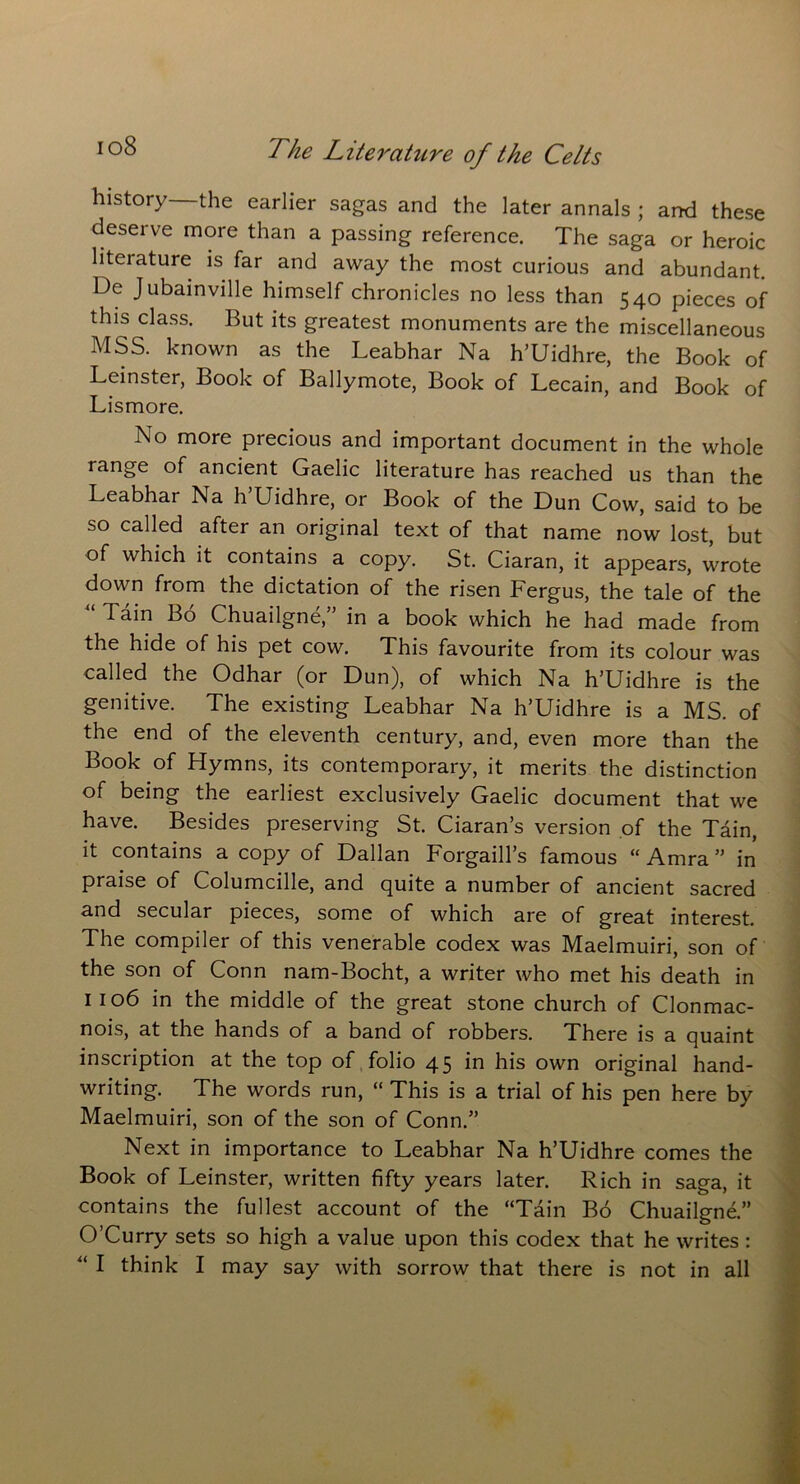 io8 history—the earlier sagas and the later annals ; and these deserve more than a passing reference. The saga or heroic litciature is far and away the most curious and abundant. De Jubainville himself chronicles no less than 540 pieces of this class. But its greatest monuments are the miscellaneous MSS. known as the Leabhar Na h’Uidhre, the Book of Leinster, Book of Ballymote, Book of Lecain, and Book of Lismore. No more precious and important document in the whole range of ancient Gaelic literature has reached us than the Leabhar Na h’Uidhre, or Book of the Dun Cow, said to be so called after an original text of that name now lost, but of which it contains a copy. St. Ciaran, it appears, wrote down from the dictation of the risen Fergus, the tale of the “ Tain Bo Chuailgne,” in a book which he had made from the hide of his pet cow. This favourite from its colour was called the Odhar (or Dun), of which Na h’Uidhre is the genitive. The existing Leabhar Na h’Uidhre is a MS. of the end of the eleventh century, and, even more than the Book of Hymns, its contemporary, it merits the distinction of being the earliest exclusively Gaelic document that we have. Besides preserving St. Ciaran’s version of the Tain, it contains a copy of Dalian Forgaill’s famous “ Amra ” in praise of Columcille, and quite a number of ancient sacred and secular pieces, some of which are of great interest. The compiler of this venerable codex was Maelmuiri, son of the son of Conn nam-Bocht, a writer who met his death in 1106 in the middle of the great stone church of Clonmac- nois, at the hands of a band of robbers. There is a quaint inscription at the top of folio 45 his own original hand- writing. The words run, “ This is a trial of his pen here by Maelmuiri, son of the son of Conn.” Next in importance to Leabhar Na h’Uidhre comes the Book of Leinster, written fifty years later. Rich in saga, it contains the fullest account of the “Tain Bo Chuailgne.” O’Curry sets so high a value upon this codex that he writes :