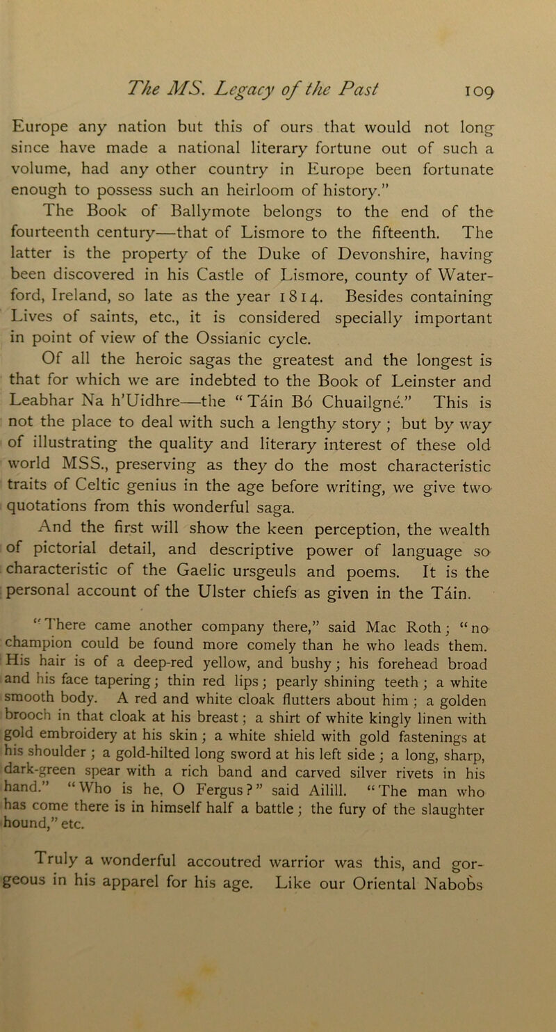 Europe any nation but this of ours that would not long since have made a national literary fortune out of such a volume, had any other country in Europe been fortunate enough to possess such an heirloom of history.” The Book of Ballymote belongs to the end of the fourteenth century—that of Lismore to the fifteenth. The latter is the property of the Duke of Devonshire, having been discovered in his Castle of Lismore, county of Water- ford, Ireland, so late as the year 1814. Besides containing Lives of saints, etc., it is considered specially important in point of view of the Ossianic cycle. Of all the heroic sagas the greatest and the longest is that for which we are indebted to the Book of Leinster and Leabhar Na h’Uidhre—the “ Tain Bo Chuailgne.” This is not the place to deal with such a lengthy story ; but by way of illustrating the quality and literary interest of these old world MSS., preserving as they do the most characteristic traits of Celtic genius in the age before writing, we give two quotations from this wonderful saga. And the first will show the keen perception, the wealth of pictorial detail, and descriptive power of language so characteristic of the Gaelic ursgeuls and poems. It is the personal account of the Ulster chiefs as given in the Tain. There came another company there,” said Mac Roth; “ no champion could be found more comely than he who leads them. His hair is of a deep-red yellow, and bushy; his forehead broad and his face tapering; thin red lips; pearly shining teeth ; a white smooth body. A red and white cloak flutters about him ; a golden brooch in that cloak at his breast; a shirt of white kingly linen with gold embroidery at his skin; a white shield with gold fastenings at his shoulder ; a gold-hilted long sword at his left side ; a long, sharp, dark-green spear with a rich band and carved silver rivets in his hand.” “Who is he, O Fergus?” said Ailill. “The man who has come there is in himself half a battle; the fury of the slaughter hound,” etc. Truly a wonderful accoutred warrior was this, and gor- geous in his apparel for his age. Like our Oriental Nabobs